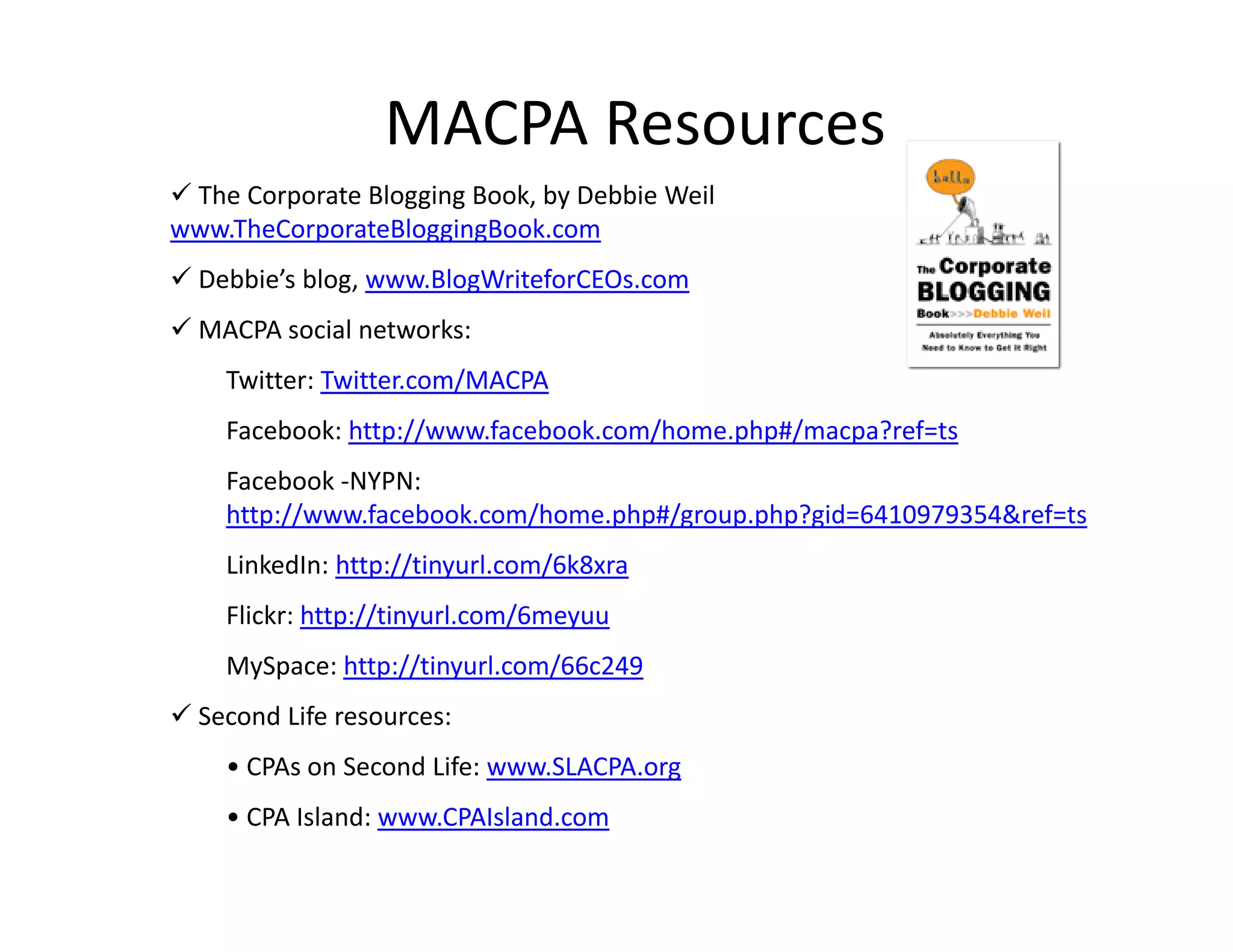 MACPA Resources
 The Corporate Blogging Book, by Debbie Weil
www.TheCorporateBloggingBook.com
 Debbie’s blog, www.BlogWriteforCEOs.com
 MACPA social networks:
    Twitter: Twitter.com/MACPA
    Facebook: http://www.facebook.com/home.php#/macpa?ref=ts
    Facebook ‐NYPN: 
    http://www.facebook.com/home.php#/group.php?gid=6410979354&ref=ts
    LinkedIn: http://tinyurl.com/6k8xra
    Flickr: http://tinyurl.com/6meyuu
    MySpace: http://tinyurl.com/66c249
             h //         l    /
 Second Life resources:
    • CPAs on Second Life: www.SLACPA.org
                                        g
    • CPA Island: www.CPAIsland.com
 