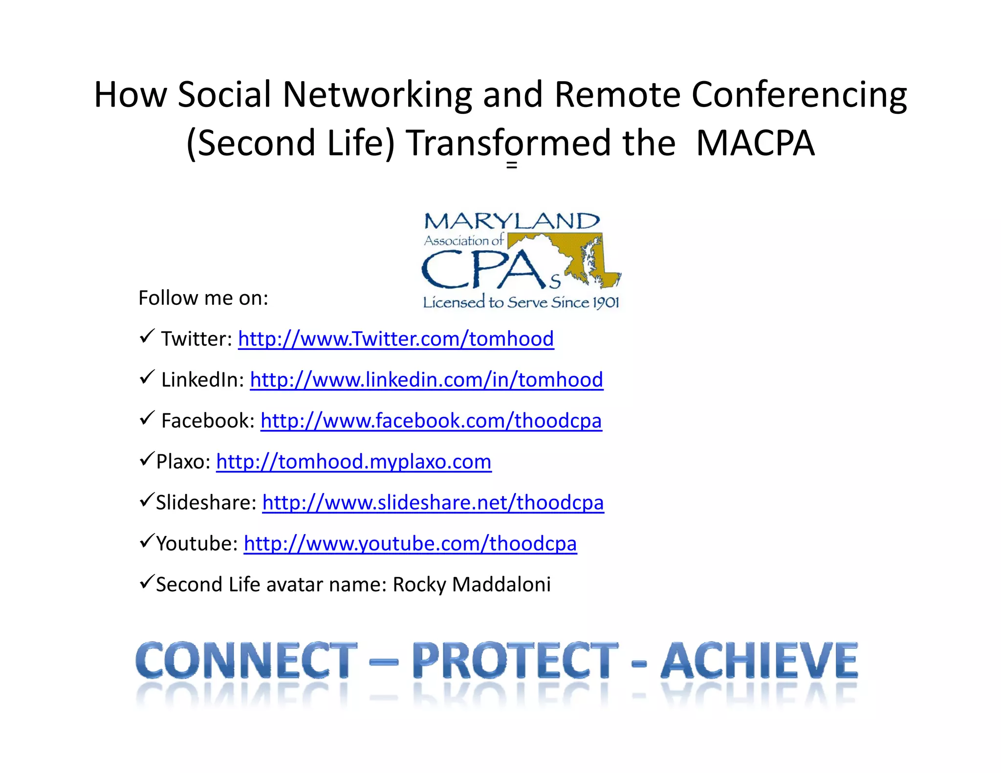 How Social Networking and Remote Conferencing 
    (Second Life) Transformed the  MACPA
    (Second Life) Transformed the MACPA
                        =




  Follow me on:
   Twitter: http://www Twitter com/tomhood
    Twitter: http://www.Twitter.com/tomhood
   LinkedIn: http://www.linkedin.com/in/tomhood
   Facebook: http://www.facebook.com/thoodcpa
  Plaxo: http://tomhood.myplaxo.com
  Slideshare: http://www.slideshare.net/thoodcpa
  Youtube: http://www.youtube.com/thoodcpa
  Second Life avatar name: Rocky Maddaloni
 