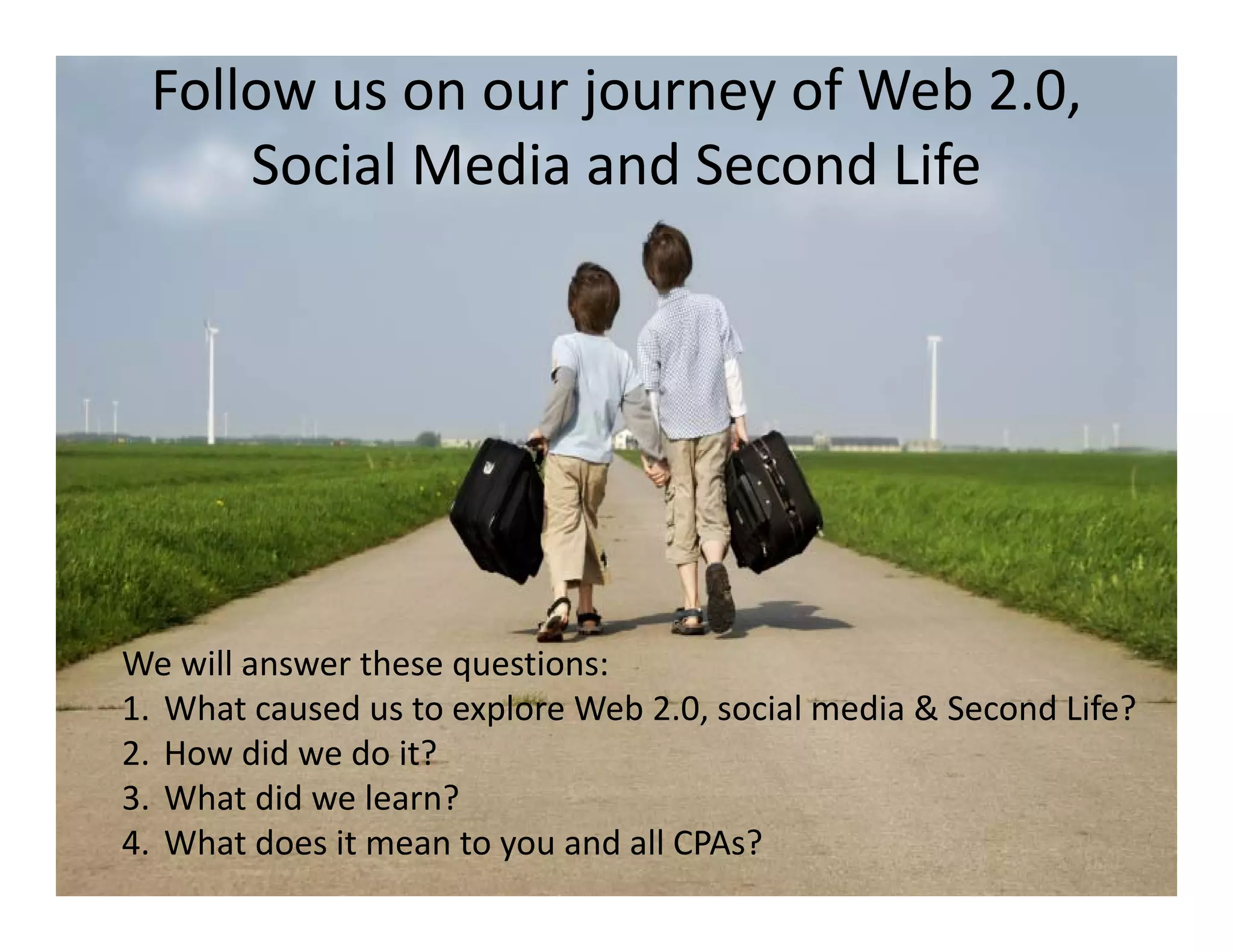 Follow us on our journey of Web 2.0, 
     Social Media and Second Life
     Social Media and Second Life




We will answer these questions:
W ill          th        ti
1. What caused us to explore Web 2.0, social media & Second Life?
2. How did we do it?
3. What did we learn?
4. What does it mean to you and all CPAs?
 