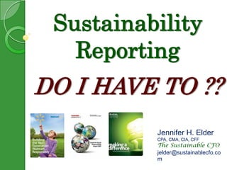 Sustainability ReportingDO I HAVE TO ?? Jennifer H. Elder CPA, CMA, CIA, CFF The Sustainable CFO jelder@sustainablecfo.com 