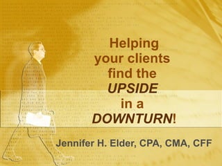 Helping your clients  find the  UPSIDE   in a  DOWNTURN ! Jennifer H. Elder, CPA, CMA, CFF 