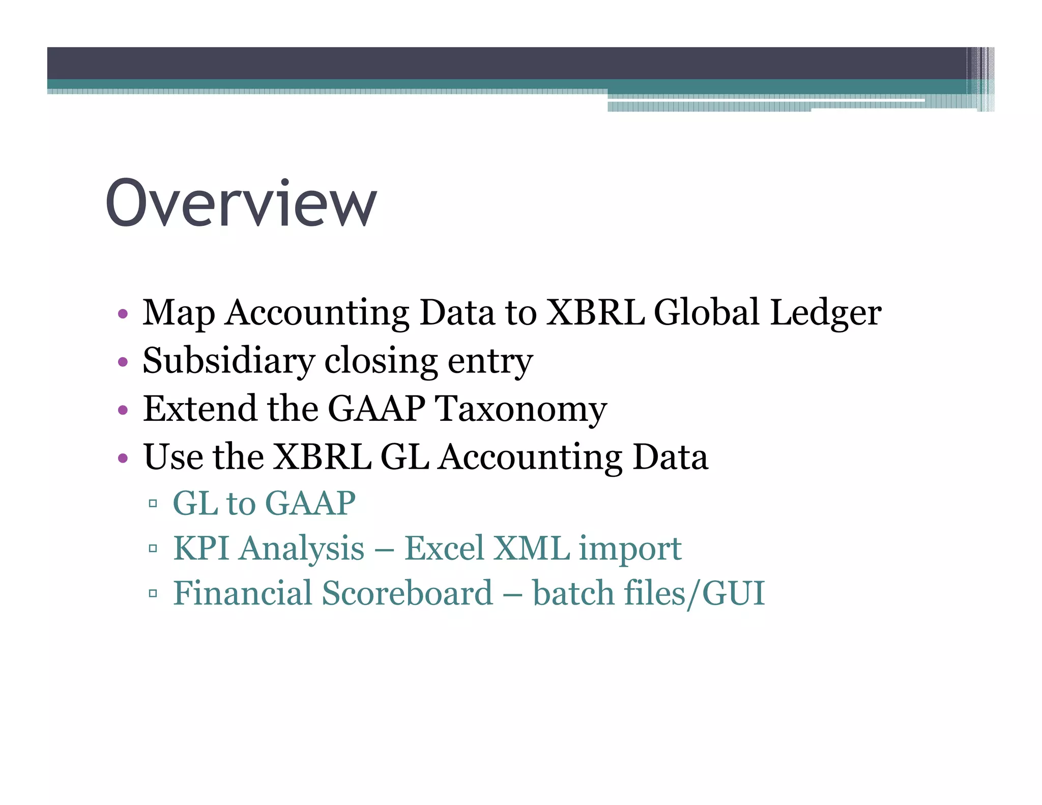 Overview
••   Map Accounting Data to XBRL Global Ledger
••   Subsidiary closing entry
••   Extend the GAAP Taxonomy
••   Use the XBRL GL Accounting Data
      GL to GAAP
      KPI Analysis –– Excel XML import
      Financial Scoreboard –– batch files/GUI
 