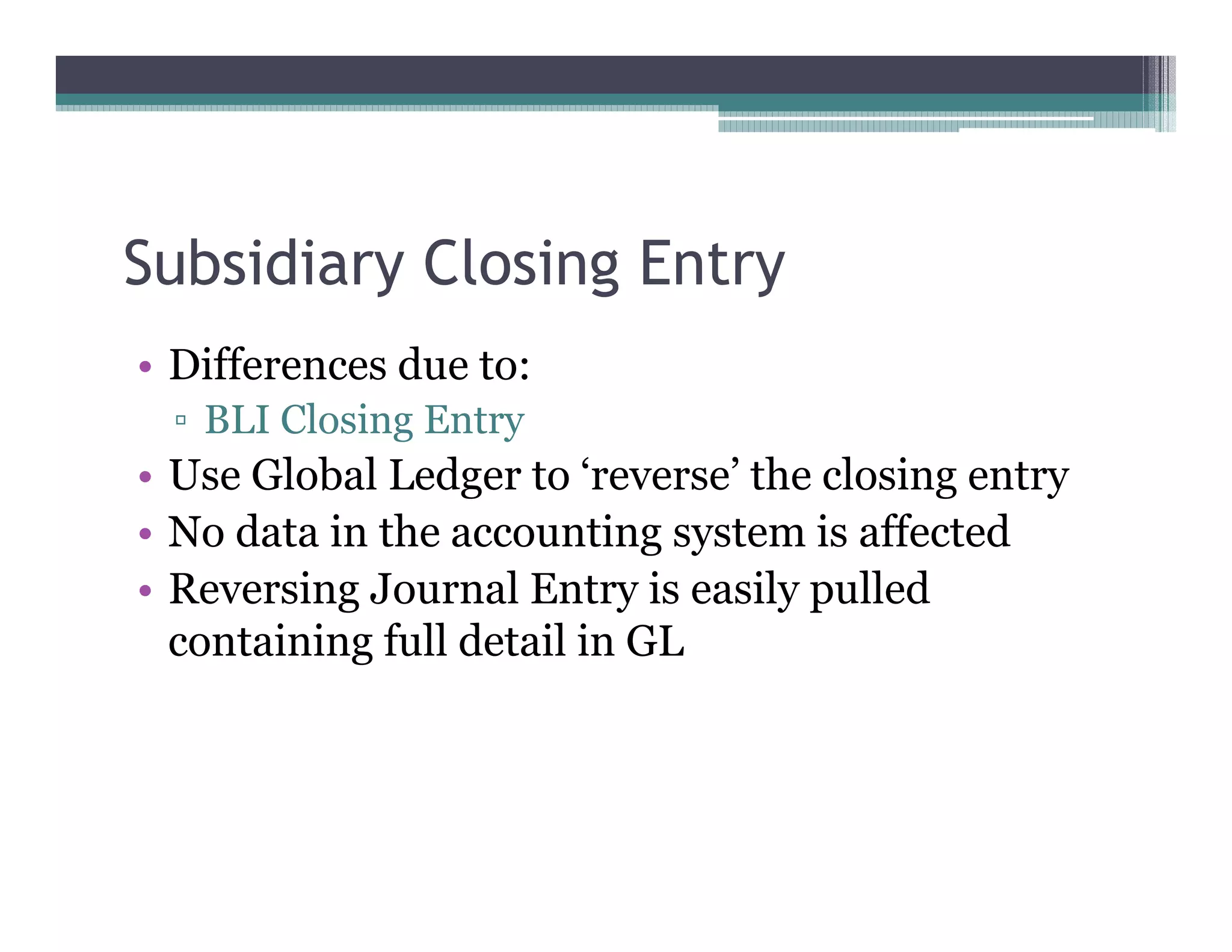 Subsidiary Closing Entry
•• Differences due to:
   BLI Closing Entry
•• Use Global Ledger to ‘‘reverse’’ the closing entry
•• No data in the accounting system is affected
•• Reversing Journal Entry is easily pulled
   containing full detail in GL
 