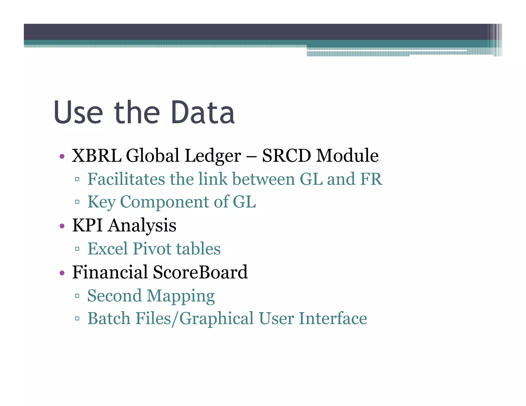 Use the Data
•• XBRL Global Ledger –– SRCD Module
   Facilitates the link between GL and FR
   Key Component of GL
•• KPI Analysis
   Excel Pivot tables
•• Financial ScoreBoard
   Second Mapping
   Batch Files/Graphical User Interface
 