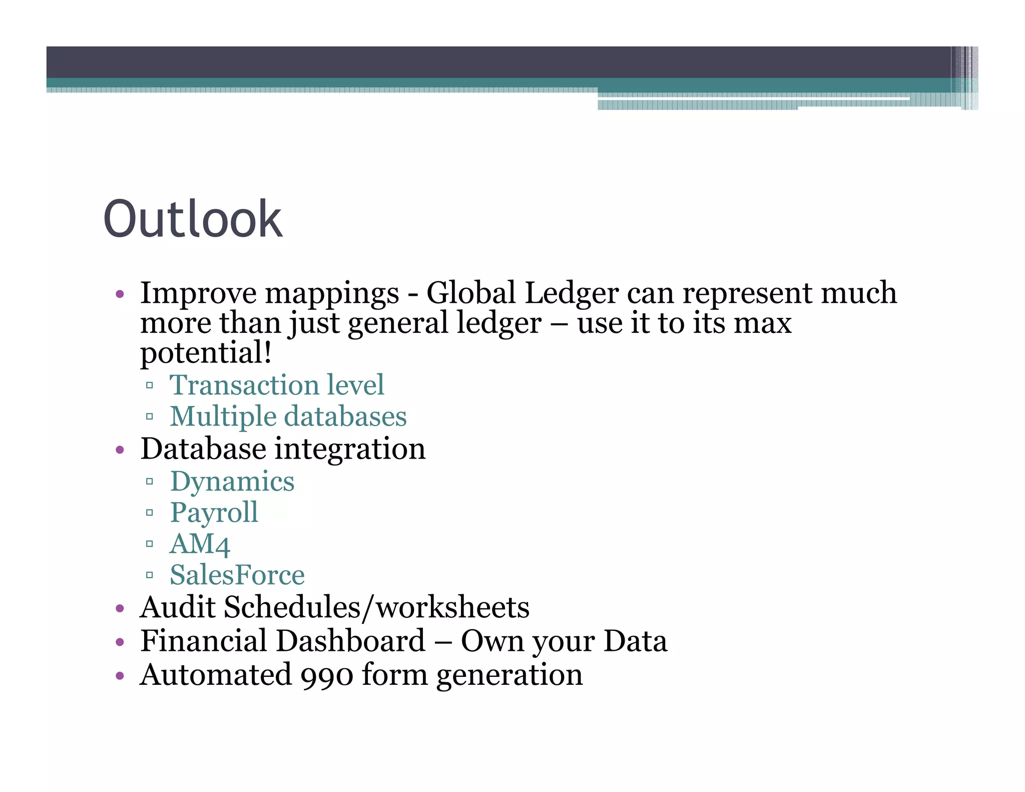 Outlook
•• Improve mappings - Global Ledger can represent much
   more than just general ledger –– use it to its max
   potential!
    Transaction level
    Multiple databases
•• Database integration
    Dynamics
    Payroll
    AM4
    SalesForce
•• Audit Schedules/worksheets
•• Financial Dashboard –– Own your Data
•• Automated 990 form generation
 