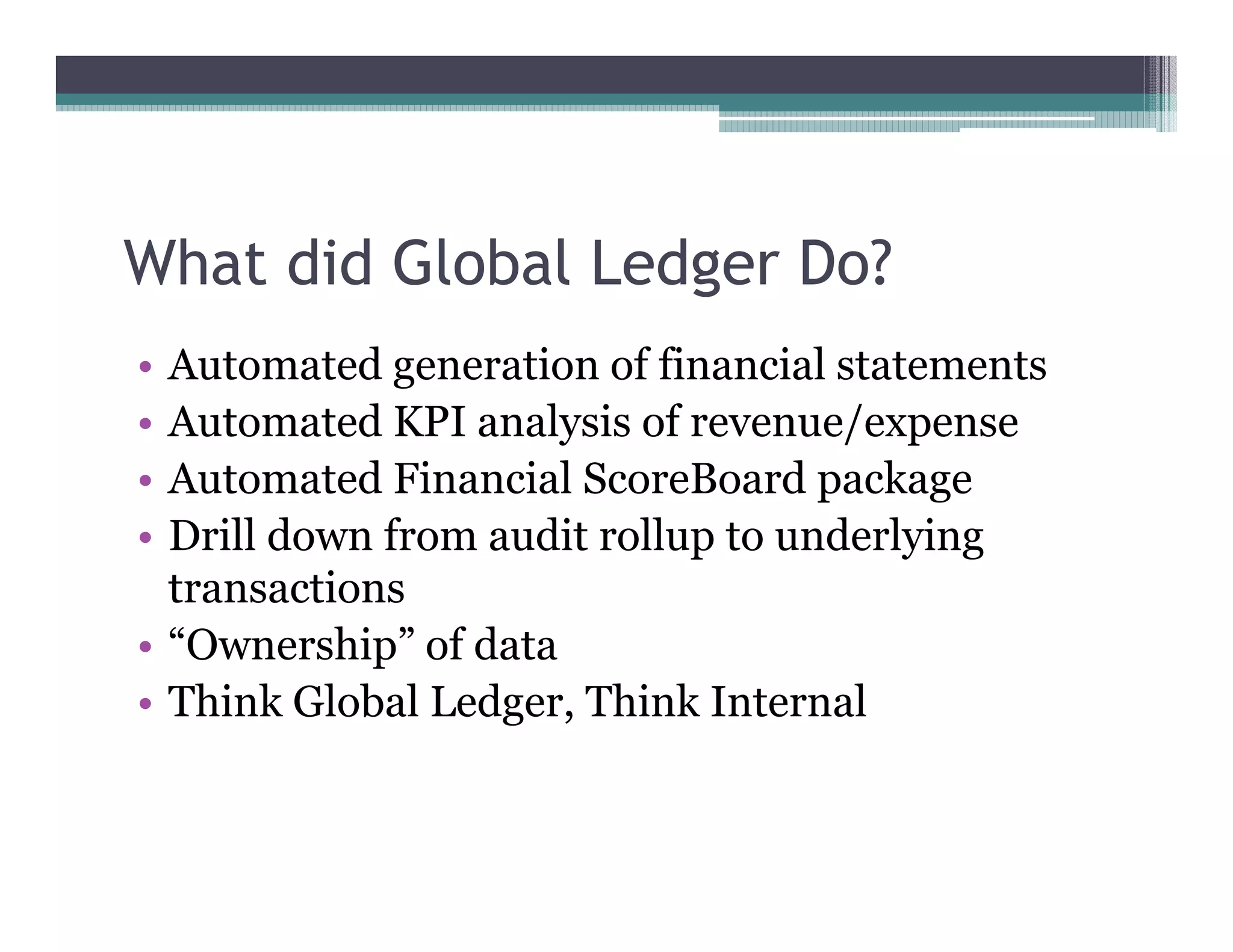 What did Global Ledger Do?
•• Automated generation of financial statements
•• Automated KPI analysis of revenue/expense
•• Automated Financial ScoreBoard package
•• Drill down from audit rollup to underlying
   transactions
•• ““Ownership”” of data
•• Think Global Ledger, Think Internal
 
