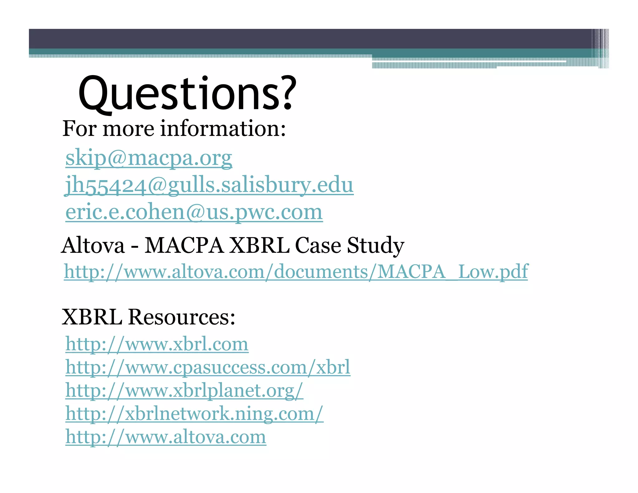 Questions?
For more information:
skip@macpa.org
jh55424@gulls.salisbury.edu
eric.e.cohen@us.pwc.com
Altova - MACPA XBRL Case Study
http://www.altova.com/documents/MACPA_Low.pdf

XBRL Resources:
http://www.xbrl.com
http://www.cpasuccess.com/xbrl
http://www.xbrlplanet.org/
http://xbrlnetwork.ning.com/
http://www.altova.com
 