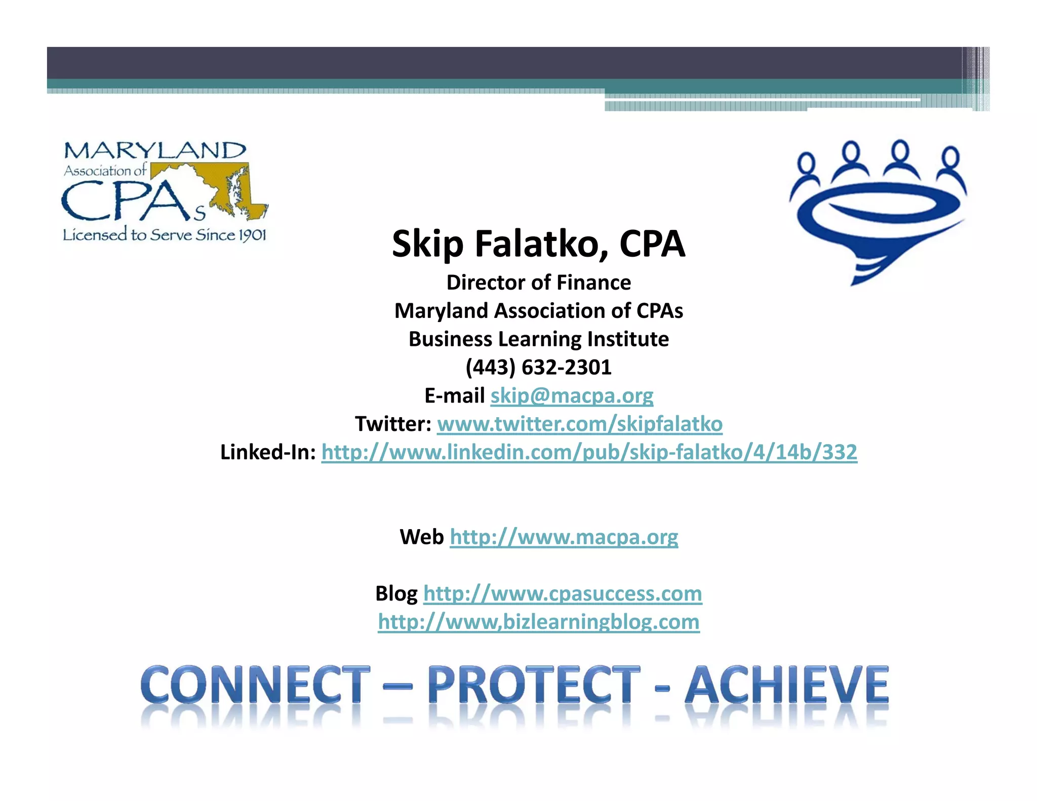 Skip Falatko, CPA
                        Director of Finance
                  Maryland Association of CPAs
                   Business Learning Institute
                          (443) 632 2301
                     E mail skip@macpa.org
              Twitter: www.twitter.com/skipfalatko
Linked In: http://www.linkedin.com/pub/skip falatko/4/14b/332


                 Web http://www.macpa.org

              Blog http://www.cpasuccess.com
              http://www,bizlearningblog.com
 