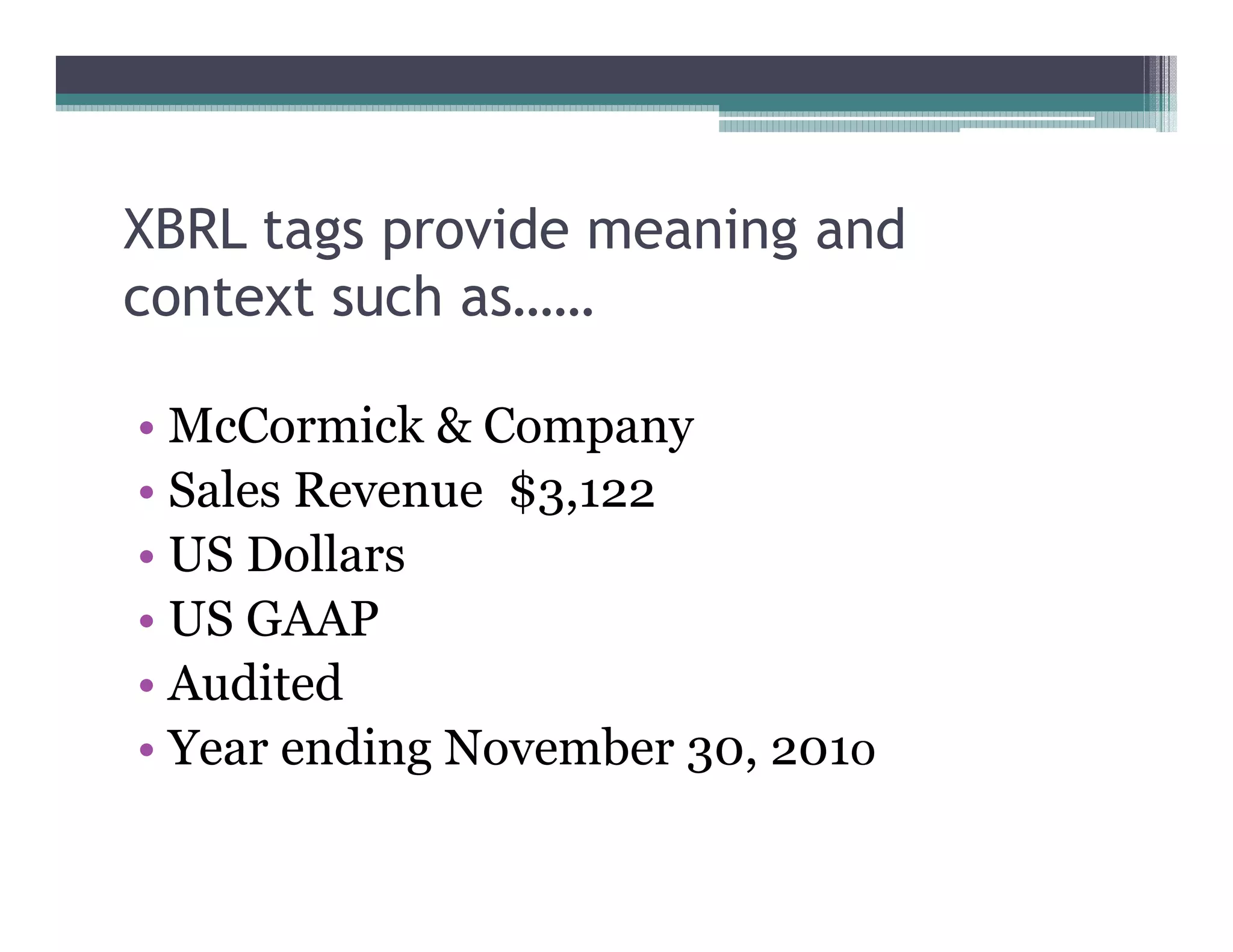 XBRL tags provide meaning and
context such as……

•• McCormick & Company
•• Sales Revenue $3,122
•• US Dollars
•• US GAAP
•• Audited
•• Year ending November 30, 2010
 