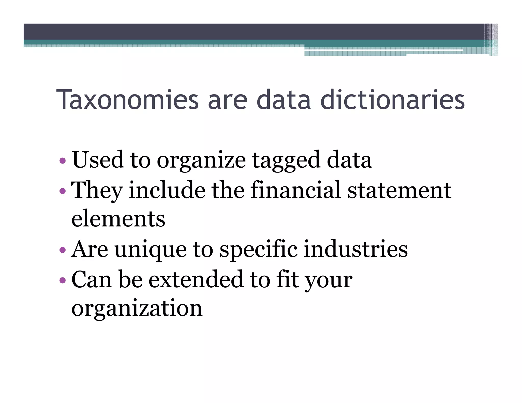 Taxonomies are data dictionaries

•• Used to organize tagged data
•• They include the financial statement
   elements
•• Are unique to specific industries
•• Can be extended to fit your
   organization
 