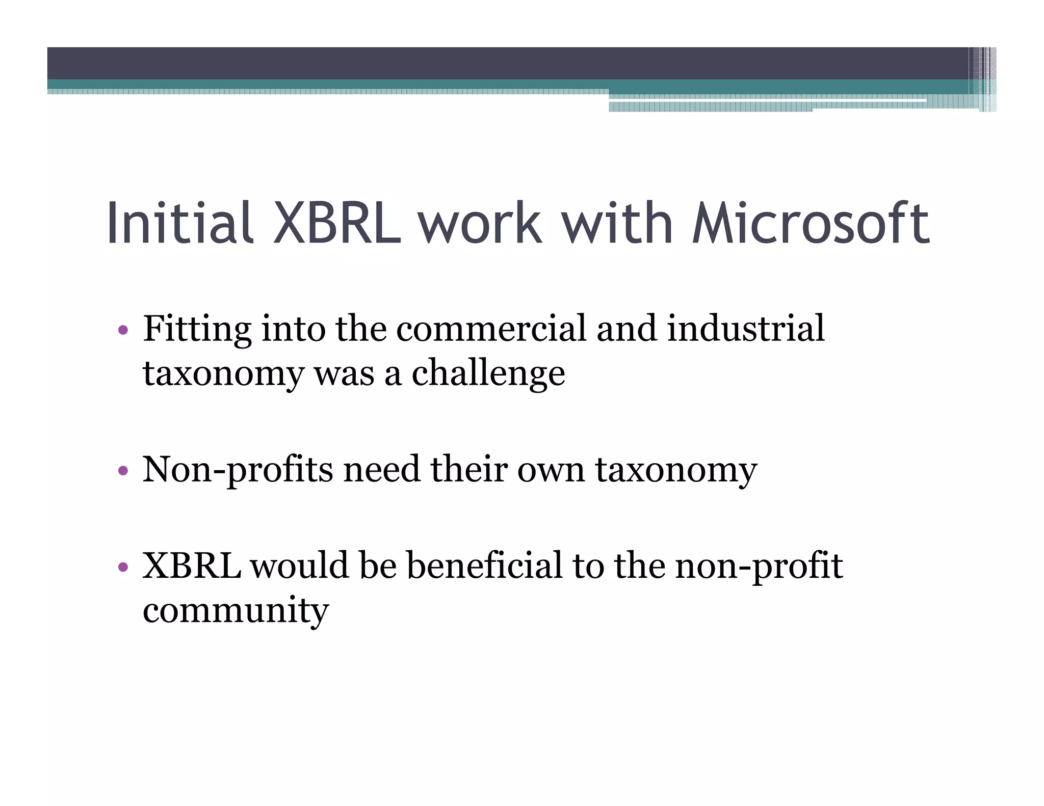 Initial XBRL work with Microsoft
•• Fitting into the commercial and industrial
   taxonomy was a challenge

•• Non-profits need their own taxonomy

•• XBRL would be beneficial to the non-profit
   community
 