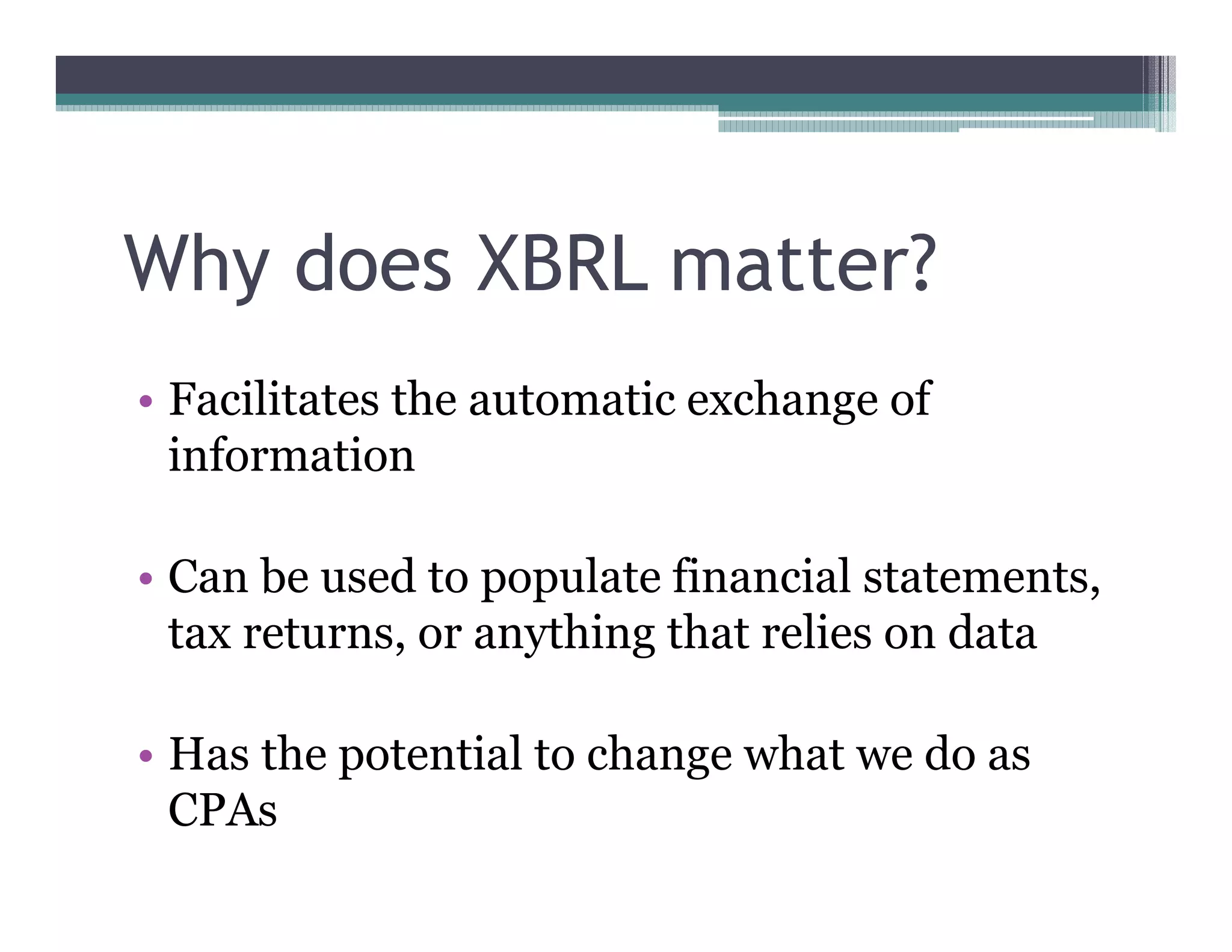 Why does XBRL matter?
•• Facilitates the automatic exchange of
   information

•• Can be used to populate financial statements,
   tax returns, or anything that relies on data

•• Has the potential to change what we do as
   CPAs
 