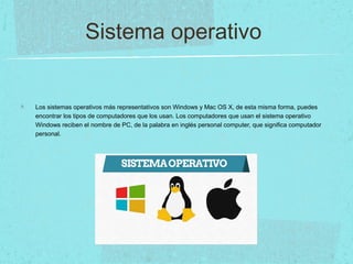 Sistema operativo
Los sistemas operativos más representativos son Windows y Mac OS X, de esta misma forma, puedes
encontrar los tipos de computadores que los usan. Los computadores que usan el sistema operativo
Windows reciben el nombre de PC, de la palabra en inglés personal computer, que significa computador
personal.
 