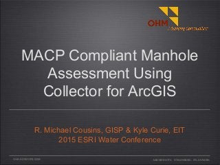 OHM-ADVISORS.COM
MACP Compliant Manhole
Assessment Using
Collector for ArcGIS
R. Michael Cousins, GISP & Kyle Curie, EIT
2015 ESRI Water Conference
ARCHITECTS. ENGINEERS. PLANNERS.
 