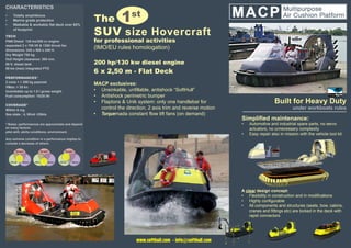 Built for Heavy Duty
under workboats rules
The 1st
SUV size Hovercraft
for professional activities
(IMO/EU rules homologation)
Low environmental impact: <10 gr x cm2
no wheels, nor immersed propellers
200 hp/130 kw diesel engine
6 x 2,50 m - Flat Deck
MACP exclusives:
•	 Unsinkable, unfillable, antishock “SoftHull”
•	 Antishock, skirt protection perimetric bumper
•	 Flaptons & Unik system: only one handlebar for
control the direction, 2 axis trim and reverse motion
•	 Torquemada constant flow lift fans (on demand)
Simplified maintenance:
•	 Automotive and industrial spare parts, no servo
actuators, no unnecessary complexity
•	 Easy repair also in mission with the vehicle tool kit
A clear design concept:
•	 Flexibility in construction and in modifications
•	 Highly configurable
•	 All components and structures (seats, bow, cabins,
cranes and fittings etc) are locked in the deck with
rapid connectors
CHARACTERISTICS
•	 Totally amphibious
•	 Marine grade protection
•	 Walkable & workable flat deck over 65%
of footprint
TECH
FNM Diesel 130 kw/200 cv engine
separated 2 x 700 lift & 1300 thrust fan
dimensions: 245 x 580 x 245 H.
Dry Weight 700 kg
Hull Height clearance: 300 mm.
80 lt. diesel tank
50 kw (max) integrated PTO
PERFORMANCES*
2 crew + > 350 kg payload
VMax: > 35 kn
Unsinkable up to 1.9 t gross weight
Fuel consumption: 15/25 lth
COVERAGE*
Within 6 mg.
Sea state : 4, Wind <25kts
* Notes: performances are approximate and depend
on many factors:
pilot skill, skirts conditions, environment.
Any extreme condition in a performance implies to
conside a decrease of others
www.softhull.com - info@softhull.com
 