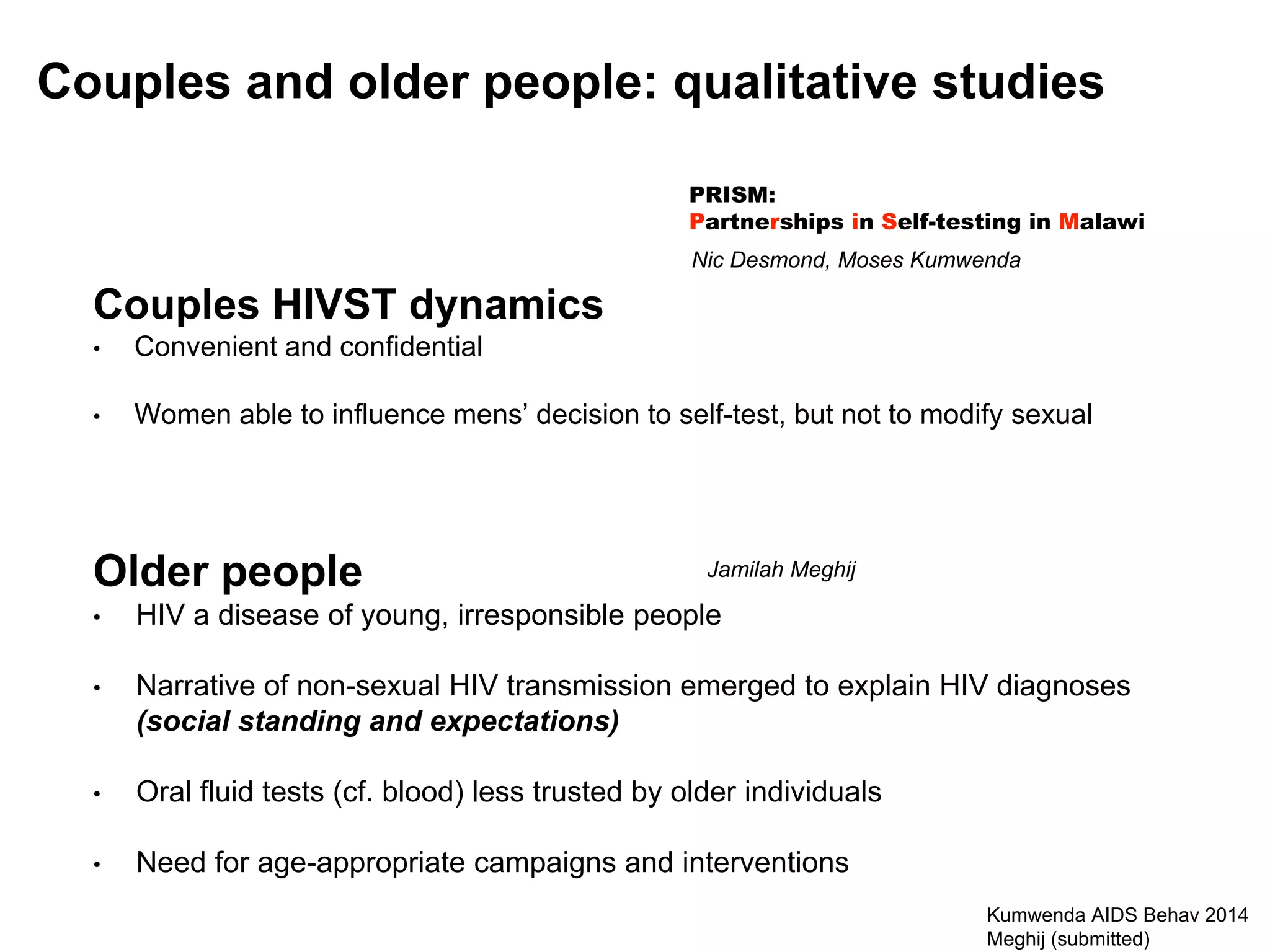 Couples and older people: qualitative studies
Kumwenda AIDS Behav 2014
Meghij (submitted)
Couples HIVST dynamics
• Convenient and confidential
• Women able to influence mens’ decision to self-test, but not to modify sexual
PRISM:
Partnerships in Self-testing in Malawi
Nic Desmond, Moses Kumwenda
Older people
• HIV a disease of young, irresponsible people
• Narrative of non-sexual HIV transmission emerged to explain HIV diagnoses
(social standing and expectations)
• Oral fluid tests (cf. blood) less trusted by older individuals
• Need for age-appropriate campaigns and interventions
Jamilah Meghij
 