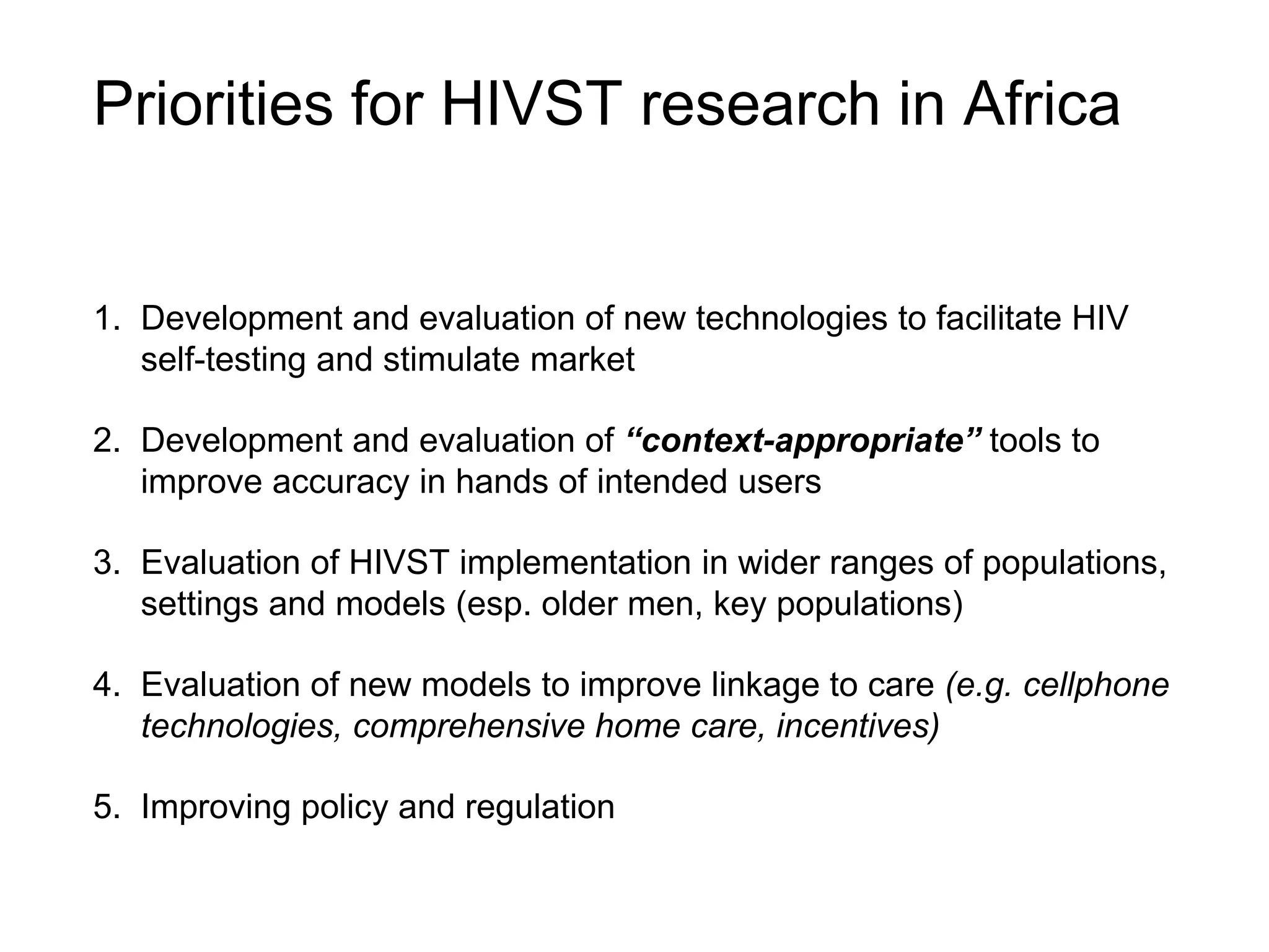 Priorities for HIVST research in Africa
1. Development and evaluation of new technologies to facilitate HIV
self-testing and stimulate market
2. Development and evaluation of “context-appropriate” tools to
improve accuracy in hands of intended users
3. Evaluation of HIVST implementation in wider ranges of populations,
settings and models (esp. older men, key populations)
4. Evaluation of new models to improve linkage to care (e.g. cellphone
technologies, comprehensive home care, incentives)
5. Improving policy and regulation
 