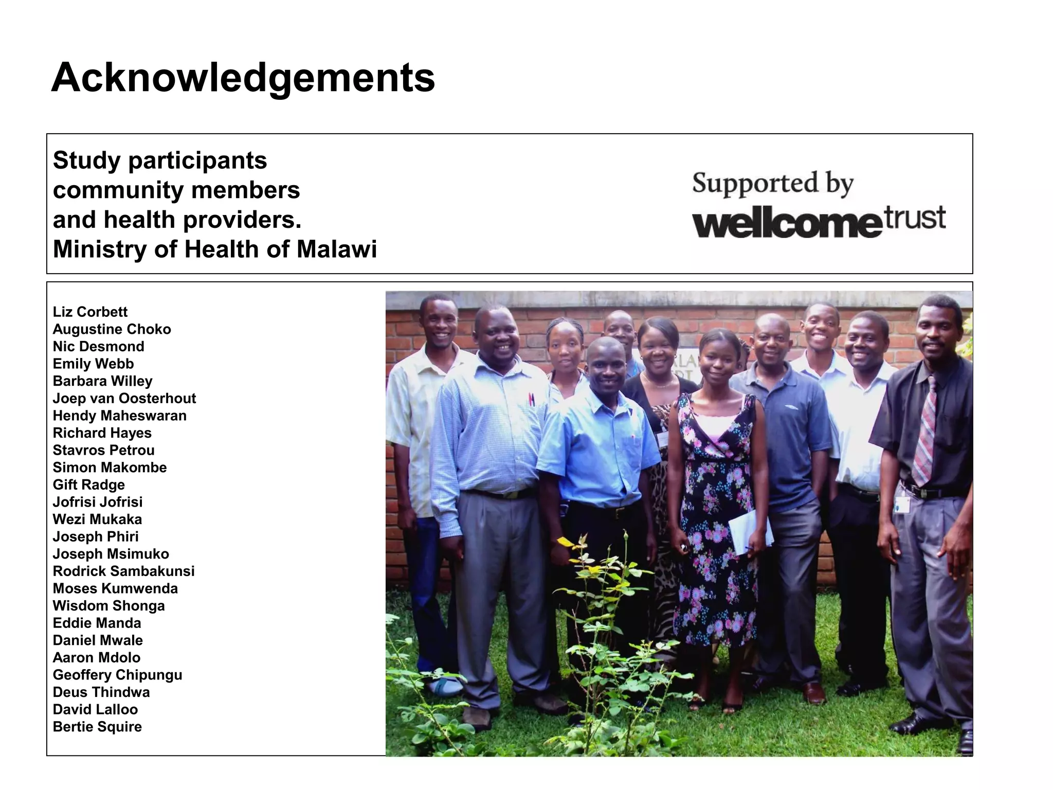 Acknowledgements
Liz Corbett
Augustine Choko
Nic Desmond
Emily Webb
Barbara Willey
Joep van Oosterhout
Hendy Maheswaran
Richard Hayes
Stavros Petrou
Simon Makombe
Gift Radge
Jofrisi Jofrisi
Wezi Mukaka
Joseph Phiri
Joseph Msimuko
Rodrick Sambakunsi
Moses Kumwenda
Wisdom Shonga
Eddie Manda
Daniel Mwale
Aaron Mdolo
Geoffery Chipungu
Deus Thindwa
David Lalloo
Bertie Squire
Study participants
community members
and health providers.
Ministry of Health of Malawi
 