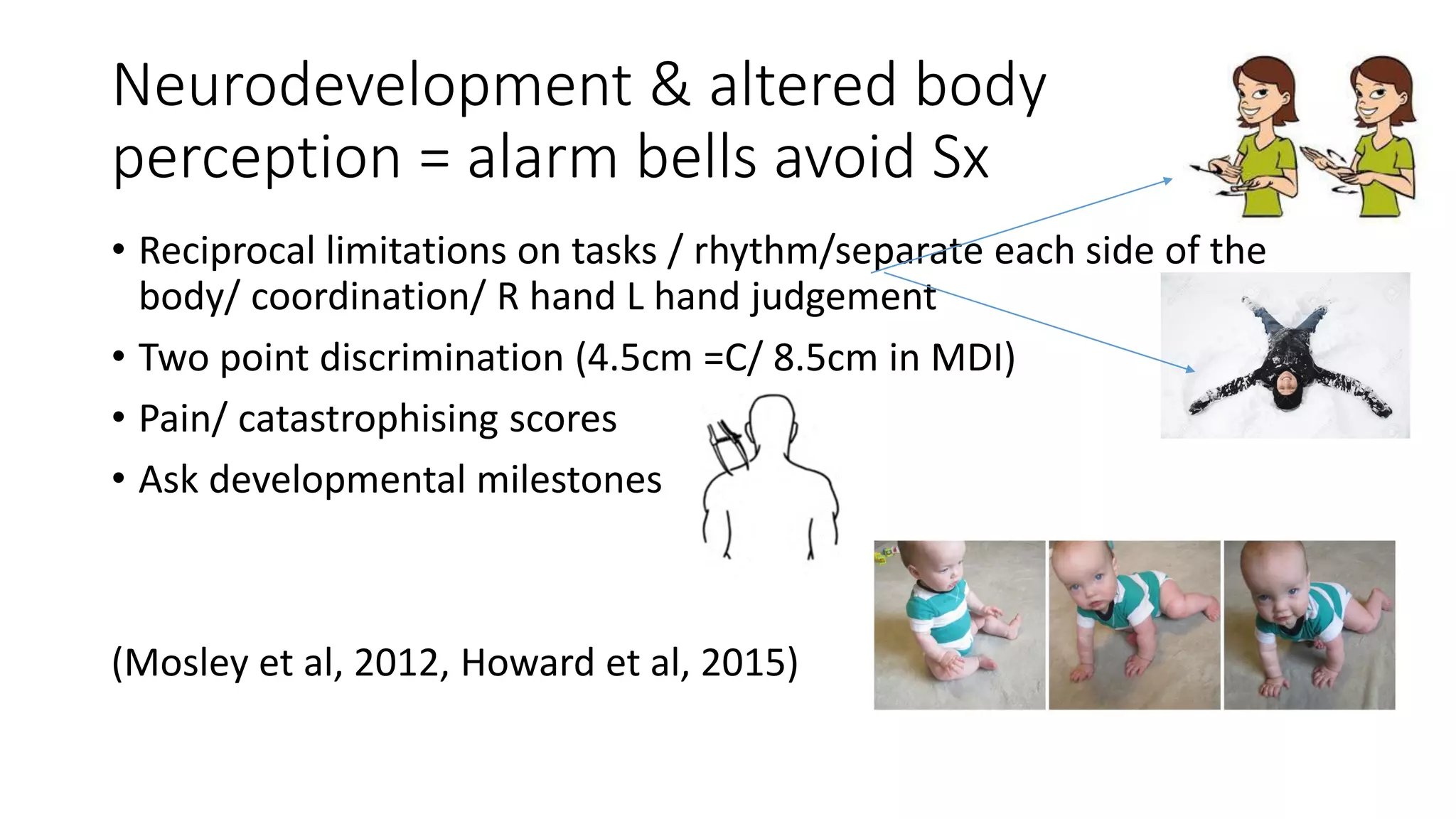 Neurodevelopment & altered body
perception = alarm bells avoid Sx
• Reciprocal limitations on tasks / rhythm/separate each side of the
body/ coordination/ R hand L hand judgement
• Two point discrimination (4.5cm =C/ 8.5cm in MDI)
• Pain/ catastrophising scores
• Ask developmental milestones
(Mosley et al, 2012, Howard et al, 2015)
 