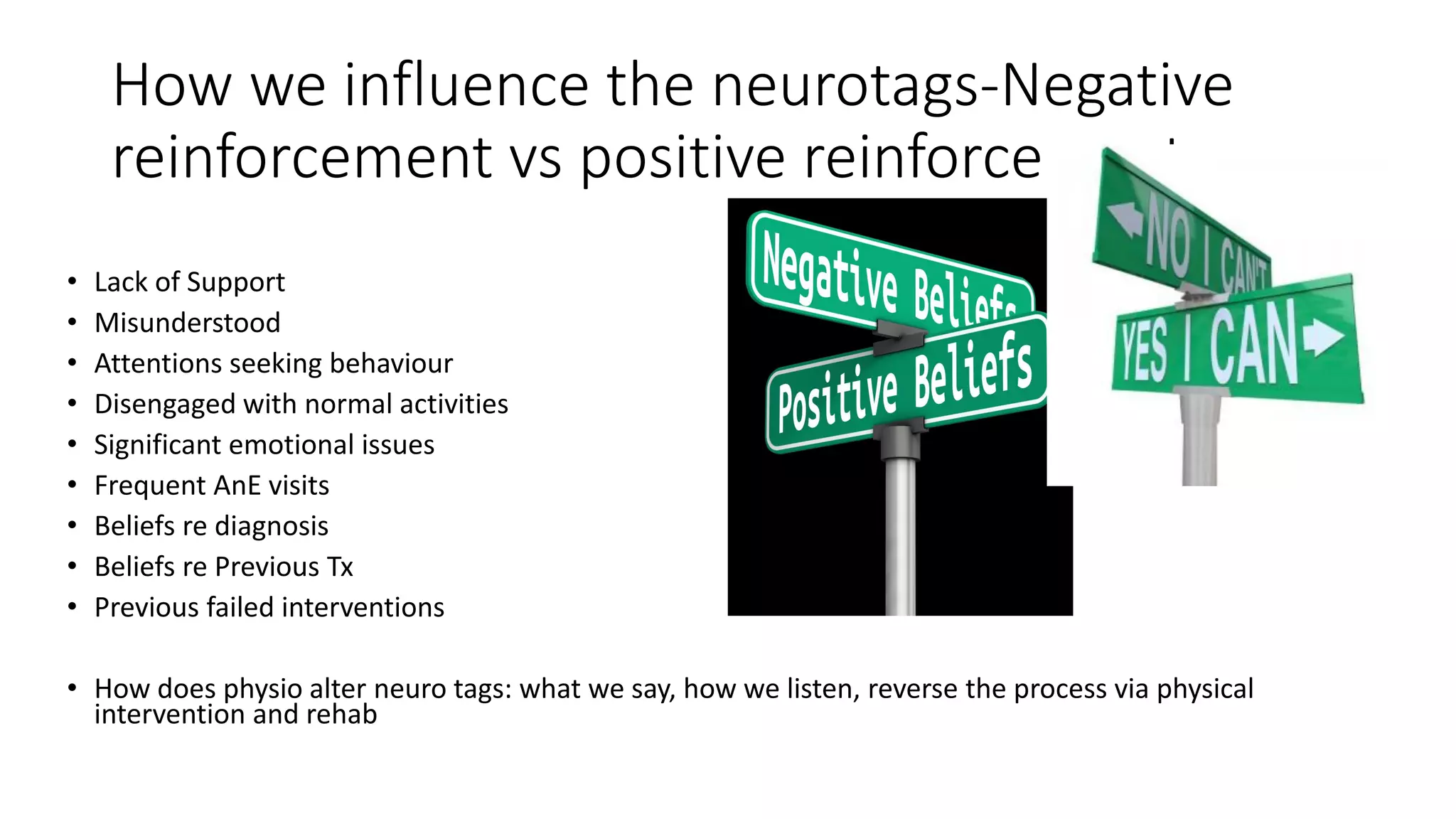 How we influence the neurotags-Negative
reinforcement vs positive reinforcement
• Lack of Support
• Misunderstood
• Attentions seeking behaviour
• Disengaged with normal activities
• Significant emotional issues
• Frequent AnE visits
• Beliefs re diagnosis
• Beliefs re Previous Tx
• Previous failed interventions
• How does physio alter neuro tags: what we say, how we listen, reverse the process via physical
intervention and rehab
 