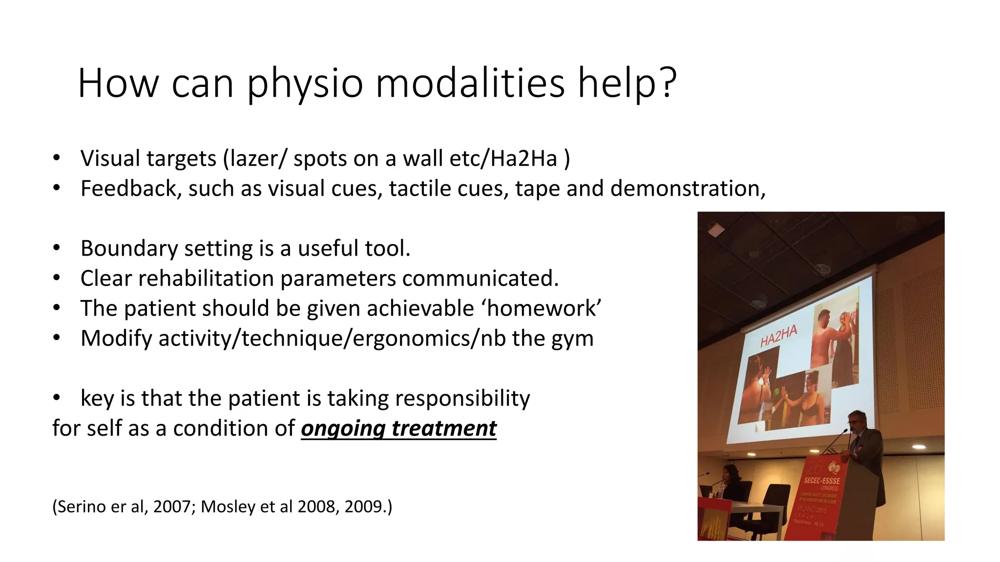 How can physio modalities help?
• Visual targets (lazer/ spots on a wall etc/Ha2Ha )
• Feedback, such as visual cues, tactile cues, tape and demonstration,
• Boundary setting is a useful tool.
• Clear rehabilitation parameters communicated.
• The patient should be given achievable ‘homework’
• Modify activity/technique/ergonomics/nb the gym
• key is that the patient is taking responsibility
for self as a condition of ongoing treatment
(Serino er al, 2007; Mosley et al 2008, 2009.)
 