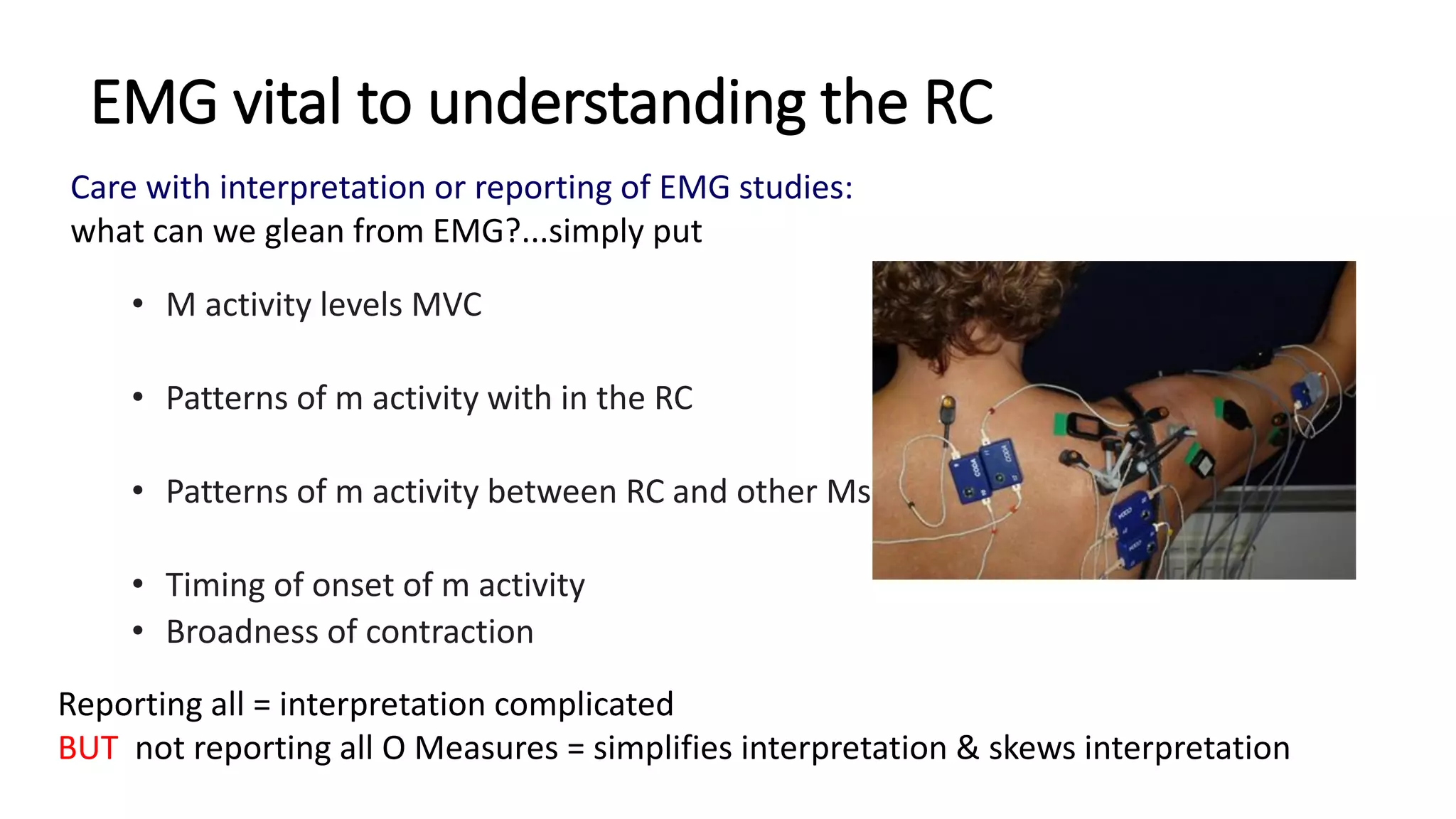 EMG vital to understanding the RC
• M activity levels MVC
• Patterns of m activity with in the RC
• Patterns of m activity between RC and other Ms
• Timing of onset of m activity
• Broadness of contraction
Reporting all = interpretation complicated
BUT not reporting all O Measures = simplifies interpretation & skews interpretation
Care with interpretation or reporting of EMG studies:
what can we glean from EMG?...simply put
 