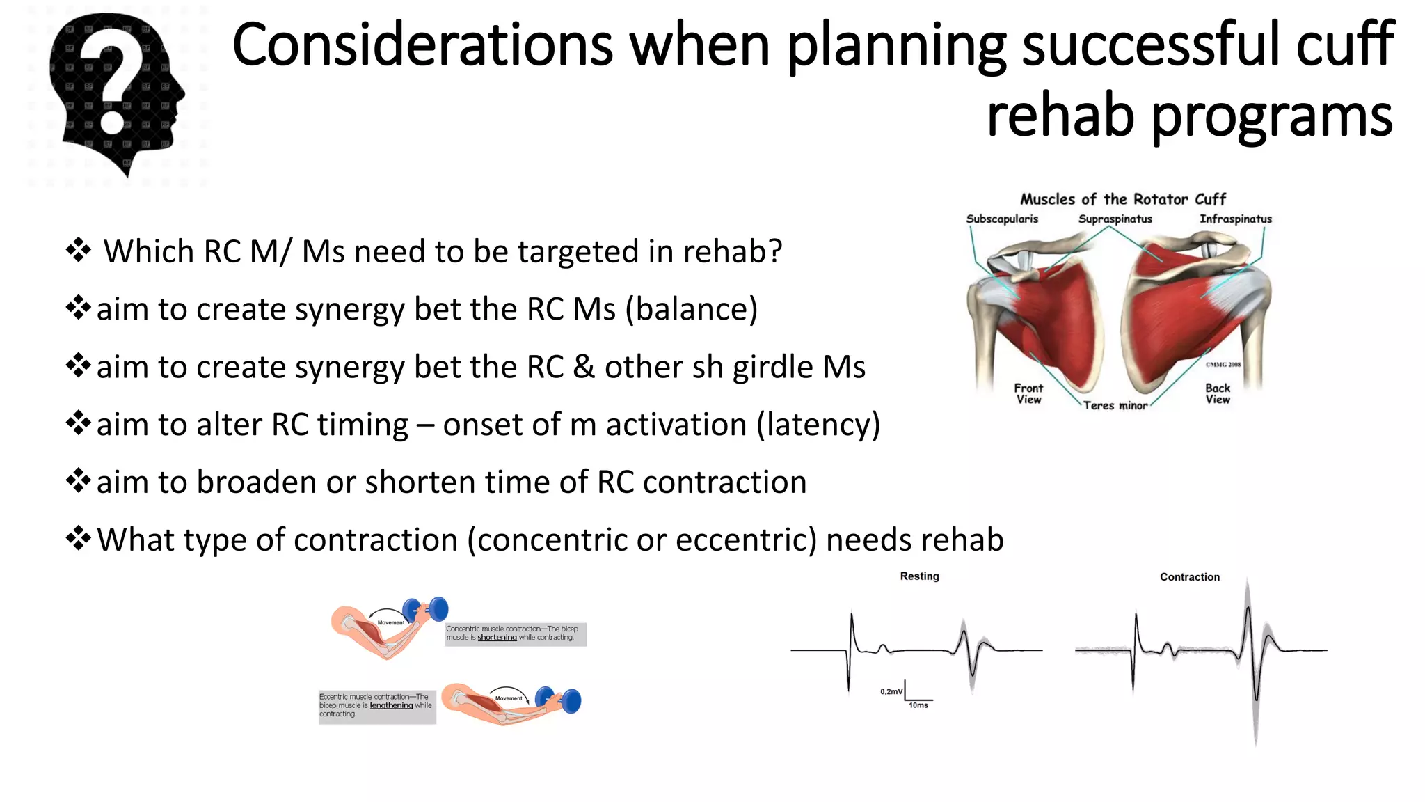 Considerations when planning successful cuff
rehab programs
 Which RC M/ Ms need to be targeted in rehab?
aim to create synergy bet the RC Ms (balance)
aim to create synergy bet the RC & other sh girdle Ms
aim to alter RC timing – onset of m activation (latency)
aim to broaden or shorten time of RC contraction
What type of contraction (concentric or eccentric) needs rehab
 