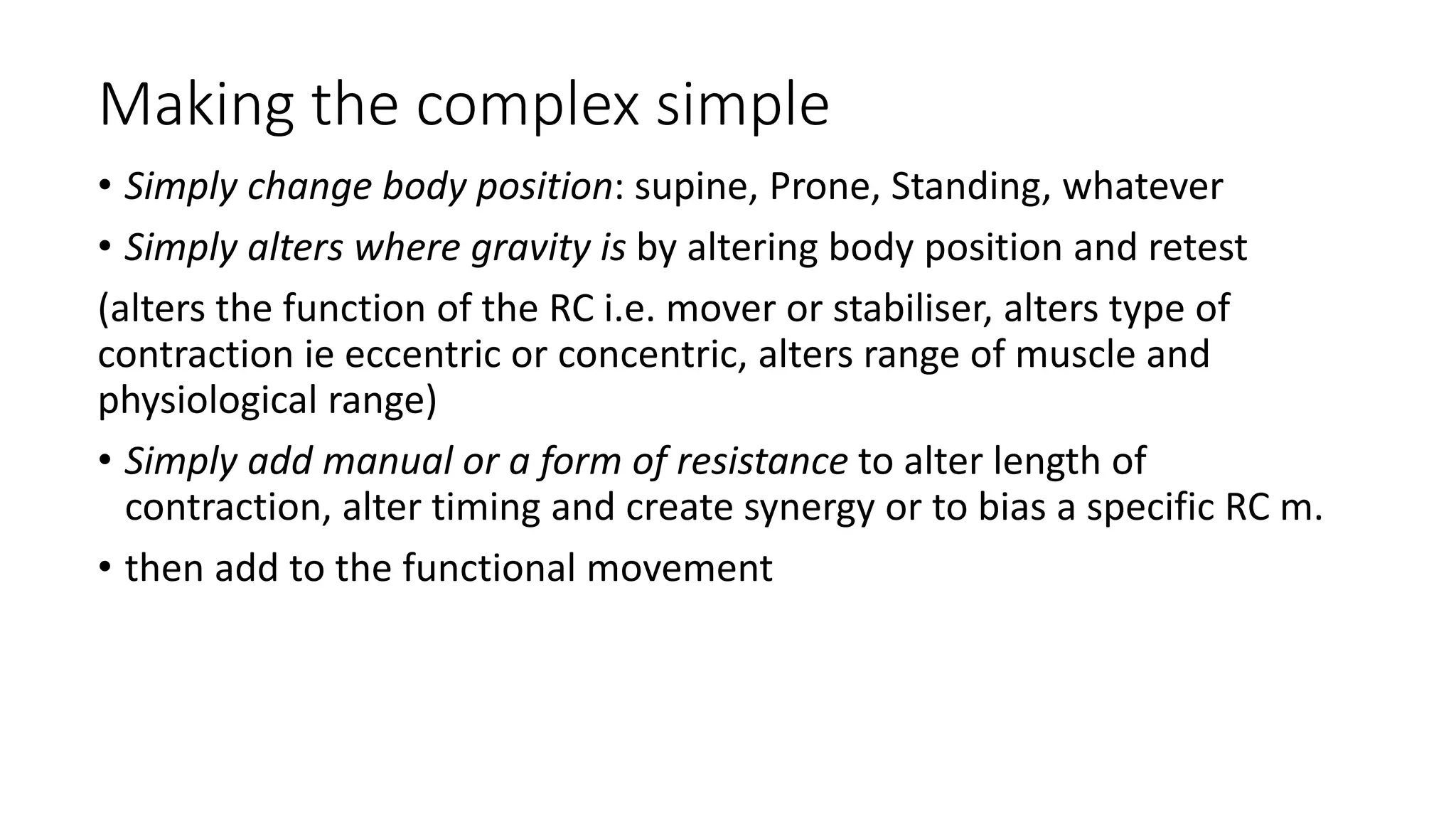 Making the complex simple
• Simply change body position: supine, Prone, Standing, whatever
• Simply alters where gravity is by altering body position and retest
(alters the function of the RC i.e. mover or stabiliser, alters type of
contraction ie eccentric or concentric, alters range of muscle and
physiological range)
• Simply add manual or a form of resistance to alter length of
contraction, alter timing and create synergy or to bias a specific RC m.
• then add to the functional movement
 
