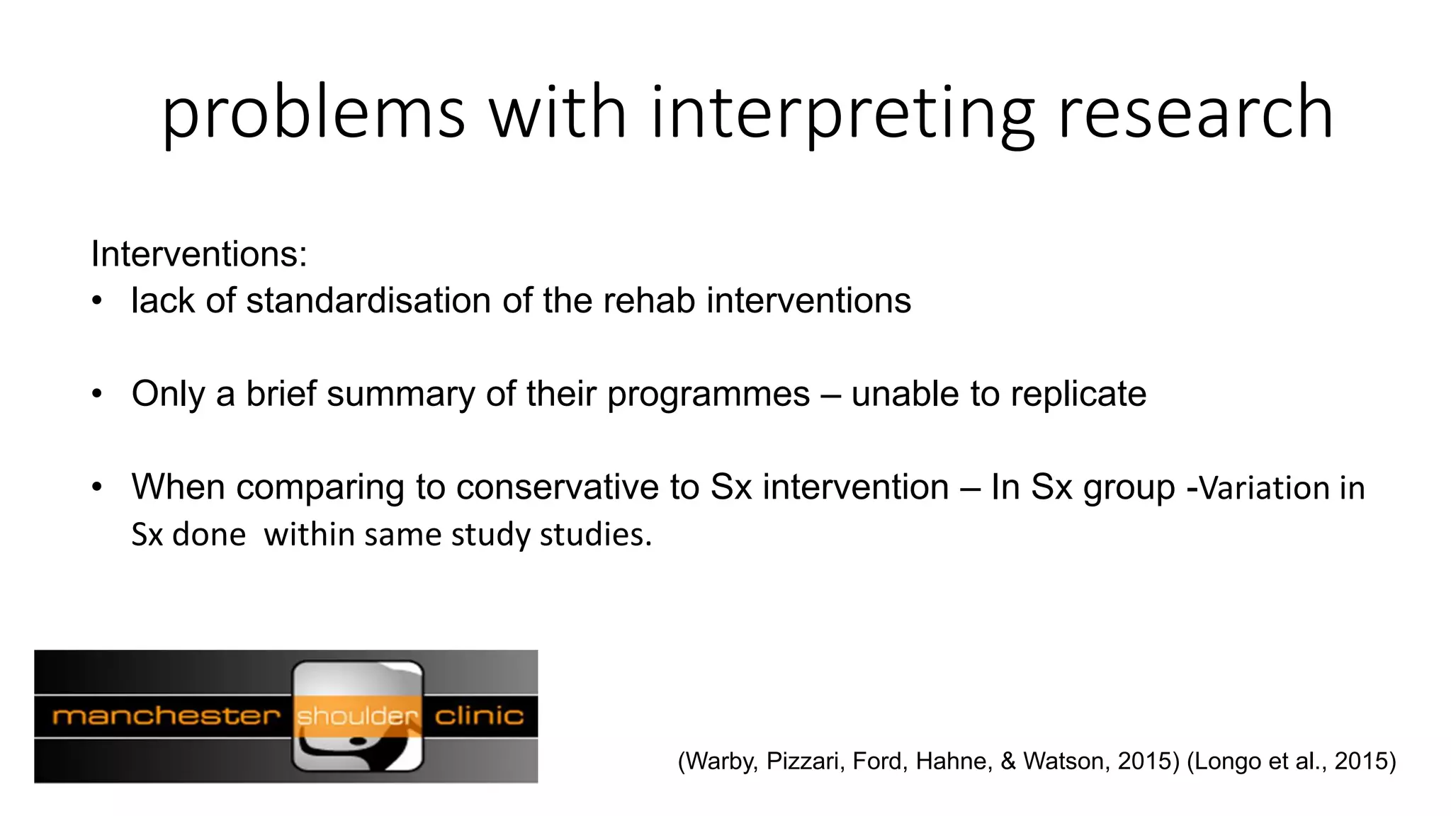 problems with interpreting research
Interventions:
• lack of standardisation of the rehab interventions
• Only a brief summary of their programmes – unable to replicate
• When comparing to conservative to Sx intervention – In Sx group -Variation in
Sx done within same study studies.
(Warby, Pizzari, Ford, Hahne, & Watson, 2015) (Longo et al., 2015)
 