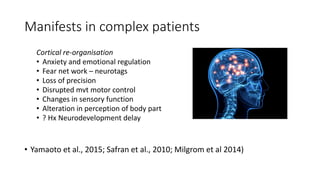 Manifests in complex patients
Cortical re-organisation
• Anxiety and emotional regulation
• Fear net work – neurotags
• Loss of precision
• Disrupted mvt motor control
• Changes in sensory function
• Alteration in perception of body part
• ? Hx Neurodevelopment delay
• Yamaoto et al., 2015; Safran et al., 2010; Milgrom et al 2014)
 