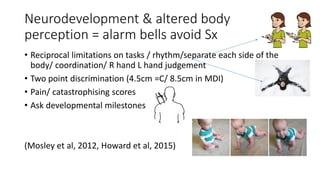 Neurodevelopment & altered body
perception = alarm bells avoid Sx
• Reciprocal limitations on tasks / rhythm/separate each side of the
body/ coordination/ R hand L hand judgement
• Two point discrimination (4.5cm =C/ 8.5cm in MDI)
• Pain/ catastrophising scores
• Ask developmental milestones
(Mosley et al, 2012, Howard et al, 2015)
 