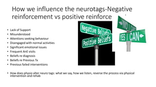 How we influence the neurotags-Negative
reinforcement vs positive reinforcement
• Lack of Support
• Misunderstood
• Attentions seeking behaviour
• Disengaged with normal activities
• Significant emotional issues
• Frequent AnE visits
• Beliefs re diagnosis
• Beliefs re Previous Tx
• Previous failed interventions
• How does physio alter neuro tags: what we say, how we listen, reverse the process via physical
intervention and rehab
 