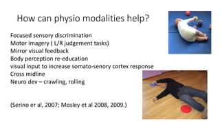 How can physio modalities help?
Focused sensory discrimination
Motor imagery ( L/R judgement tasks)
Mirror visual feedback
Body perception re-education
visual input to increase somato-senory cortex response
Cross midline
Neuro dev – crawling, rolling
(Serino er al, 2007; Mosley et al 2008, 2009.)
 