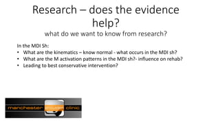 Research – does the evidence
help?
what do we want to know from research?
In the MDI Sh:
• What are the kinematics – know normal - what occurs in the MDI sh?
• What are the M activation patterns in the MDI sh?- influence on rehab?
• Leading to best conservative intervention?
 
