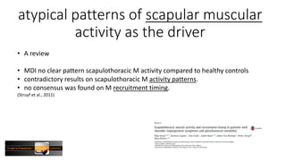 atypical patterns of scapular muscular
activity as the driver
• A review
• MDI no clear pattern scapulothoracic M activity compared to healthy controls
• contradictory results on scapulothoracic M activity patterns.
• no consensus was found on M recruitment timing.
(Struyf et al., 2011)
 