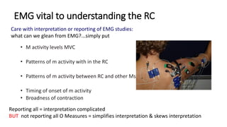 EMG vital to understanding the RC
• M activity levels MVC
• Patterns of m activity with in the RC
• Patterns of m activity between RC and other Ms
• Timing of onset of m activity
• Broadness of contraction
Reporting all = interpretation complicated
BUT not reporting all O Measures = simplifies interpretation & skews interpretation
Care with interpretation or reporting of EMG studies:
what can we glean from EMG?...simply put
 