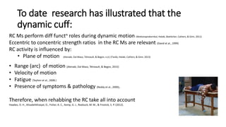 To date research has illustrated that the
dynamic cuff:
RC Ms perform diff functn roles during dynamic motion (Wattanaprakornkul, Halaki, Boettcher, Cathers, & Ginn, 2011)
Eccentric to concentric strength ratios in the RC Ms are relevant (David et al., 1999)
RC activity is influenced by:
• Plane of motion (Alenabi, Dal Maso, Tétreault, & Begon, n.d.) (Tardo, Halaki, Cathers, & Ginn, 2013)
• Range (arc) of motion (Alenabi, Dal Maso, Tétreault, & Begon, 2015)
• Velocity of motion
• Fatigue (Teyhen et al., 2008.)
• Presence of symptoms & pathology (Reddy et al., 2000),.
Therefore, when rehabbing the RC take all into account
Hawkes, D. H., Alizadehkhaiyat, O., Fisher, A. C., Kemp, G. J., Roebuck, M. M., & Frostick, S. P. (2012).
 