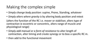 Making the complex simple
• Simply change body position: supine, Prone, Standing, whatever
• Simply alters where gravity is by altering body position and retest
(alters the function of the RC i.e. mover or stabiliser, alters type of
contraction ie eccentric or concentric, alters range of muscle and
physiological range)
• Simply add manual or a form of resistance to alter length of
contraction, alter timing and create synergy or to bias a specific RC m.
• then add to the functional movement
 