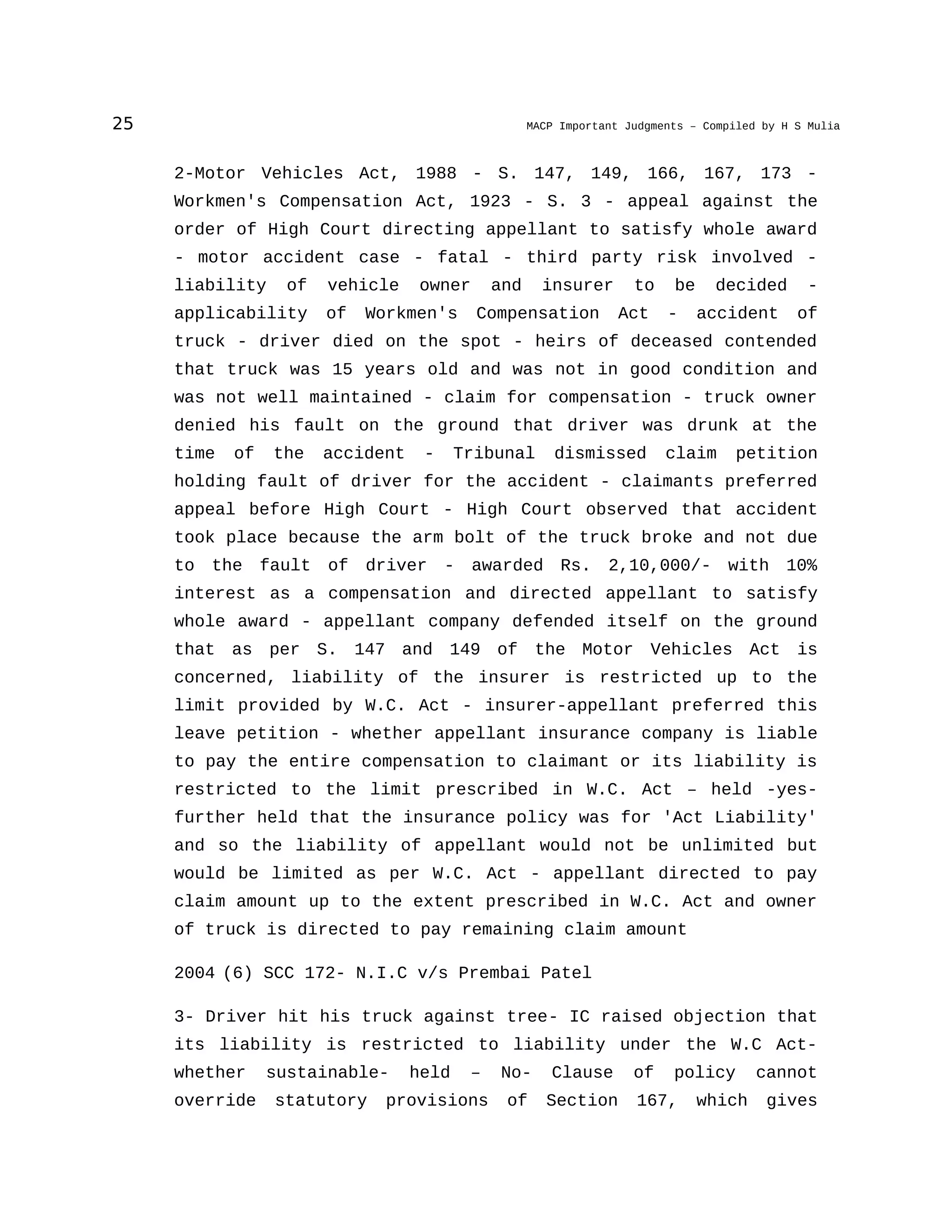 25 MACP Important Judgments – Compiled by H S Mulia
2-Motor Vehicles Act, 1988 - S. 147, 149, 166, 167, 173 -
Workmen's Compensation Act, 1923 - S. 3 - appeal against the
order of High Court directing appellant to satisfy whole award
- motor accident case - fatal - third party risk involved -
liability of vehicle owner and insurer to be decided -
applicability of Workmen's Compensation Act - accident of
truck - driver died on the spot - heirs of deceased contended
that truck was 15 years old and was not in good condition and
was not well maintained - claim for compensation - truck owner
denied his fault on the ground that driver was drunk at the
time of the accident - Tribunal dismissed claim petition
holding fault of driver for the accident - claimants preferred
appeal before High Court - High Court observed that accident
took place because the arm bolt of the truck broke and not due
to the fault of driver - awarded Rs. 2,10,000/- with 10%
interest as a compensation and directed appellant to satisfy
whole award - appellant company defended itself on the ground
that as per S. 147 and 149 of the Motor Vehicles Act is
concerned, liability of the insurer is restricted up to the
limit provided by W.C. Act - insurer-appellant preferred this
leave petition - whether appellant insurance company is liable
to pay the entire compensation to claimant or its liability is
restricted to the limit prescribed in W.C. Act – held -yes-
further held that the insurance policy was for 'Act Liability'
and so the liability of appellant would not be unlimited but
would be limited as per W.C. Act - appellant directed to pay
claim amount up to the extent prescribed in W.C. Act and owner
of truck is directed to pay remaining claim amount
2004 (6) SCC 172- N.I.C v/s Prembai Patel
3- Driver hit his truck against tree- IC raised objection that
its liability is restricted to liability under the W.C Act-
whether sustainable- held – No- Clause of policy cannot
override statutory provisions of Section 167, which gives
 