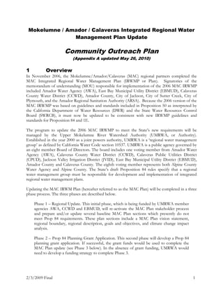 Mokelumne / Amador / Calaveras Integrated Regional Water Management Plan Update<br />Community Outreach Plan<br />(Appendix A updated May 26, 2010)<br />Overview<br />In November 2006, the Mokelumne/Amador/Calaveras (MAC) regional partners completed the MAC Integrated Regional Water Management Plan (IRWMP or Plan).  Signatories of the memorandum of understanding (MOU) responsible for implementation of the 2006 MAC IRWMP included Amador Water Agency (AWA), East Bay Municipal Utility District (EBMUD), Calaveras County Water District (CCWD), Amador County, City of Jackson, City of Sutter Creek, City of Plymouth, and the Amador Regional Sanitation Authority (ARSA).  Because the 2006 version of the MAC IRWMP was based on guidelines and standards included in Proposition 50 as interpreted by the California Department of Water Resources (DWR) and the State Water Resources Control Board (SWRCB), it must now be updated to be consistent with new IRWMP guidelines and standards for Proposition 84 and 1E.<br />The program to update the 2006 MAC IRWMP to meet the State’s new requirements will be managed by the Upper Mokelumne River Watershed Authority (UMRWA, or Authority).  Established in the year 2000 as a joint powers authority, UMRWA is a ‘regional water management group’ as defined by California Water Code section 10537. UMRWA is a public agency governed by an eight member Board of Directors. The board includes one voting member from Amador Water Agency (AWA), Calaveras County Water District (CCWD), Calaveras Public Utilities District (CPUD), Jackson Valley Irrigation District (JVID), East Bay Municipal Utility District (EBMUD), Amador County and Calaveras County. The eighth voting member represents both Alpine County Water Agency and Alpine County. The State’s draft Proposition 84 rules specify that a regional water management group must be responsible for development and implementation of integrated regional water management plans.<br />Updating the MAC IRWM Plan (hereafter referred to as the MAC Plan) will be completed in a three phase process. The three phases are described below. <br />Phase 1 – Regional Update. This initial phase, which is being funded by UMRWA member agencies AWA, CCWD and EBMUD, will re-activate the MAC Plan stakeholder process and prepare and/or update several baseline MAC Plan sections which presently do not meet Prop 84 requirements. These plan sections include a MAC Plan vision statement, regional boundary, regional description, goals and objectives, and climate change impact analysis.  <br />Phase 2 – Prop 84 Planning Grant Application. This second phase will develop a Prop 84 planning grant application. If successful, the grant funds would be used to complete the MAC Plan update (see Phase 3 below). In the absence of grant funding, UMRWA would need to develop a funding strategy to complete Phase 3.<br />Phase 3 – MAC Plan Update. Following DWR’s issuance of final IRWMP guidelines, and upon securing the necessary funds, the remaining sections of the MAC Plan will be updated in Phase 3. Key tasks include updates to project and program descriptions included in the 2006 MAC Plan, the prioritization of those projects, and demonstration of the relationship of those projects and programs to local water and land use planning efforts. <br />A primary part of the MAC Plan Update process is community outreach. This Community Outreach Plan will guide public involvement throughout the IRWMP update and will work to facilitate relationship building by promoting the active participation of local stakeholders through the entire Plan update process. <br />Community Outreach Goals and Objectives<br />The two co-equal goals of the Community Outreach Plan are to: (1) ensure sufficient representation and active participation of community interests to achieve a technically and politically viable update to the existing Plan, and (2) complete the MAC Plan update within the allotted timeframe and budget.<br />The objectives of the Outreach Plan include, but are not limited to:<br />Fostering coordination, collaboration, and communication among regional and local agencies responsible for water-related issues to achieve greater efficiencies, and to build public support for vital projects.  <br />Informing the community and stakeholders about the importance of protecting Upper Mokelumne River water resources and diversifying water supply sources.<br />Sharing findings and solicit community comments on draft project work products.<br />Responding quickly and effectively to any questions or concerns that may arise during the Plan update.<br />Involving key stakeholders which represent most, if not all, watershed key interests and secure their support of the process with well-balanced representation and commitment.<br />Sustaining RPC member participation and level of effort through project completion.<br />Establishing contacts within local organizations that can assist in broadening outreach efforts by communicating watershed assessment efforts and encouraging participation within their group.<br />Community Outreach Approach<br />To achieve the outreach goals, and to fulfill the Outreach Plan’s objectives, a three-tiered approach to stakeholder participation and general community outreach will be implemented.  <br />Tier One includes the formation of a committee which represents the interests of stakeholders within the MAC region. This Regional Participants Committee, or RPC, will serve as the venue for bringing stakeholder interests to the MAC Plan update discussion table. It is anticipated that members of the RPC will represent business (including logging and hydropower), environmental, recreational, agricultural, forestry, watershed councils, large and individual landowners, water districts, and other local interests including local governments. Solicitation of potential RPC members will be conducted through letters sent to individuals and organizations with known stakeholder interests (e.g. participants in the drafting of the 2006 MAC IRWMP), by notices published in local papers, and during the initial community meeting which targets the general public (see Tier 2 discussion, below).  A balanced representation of community stakeholder interests serving on the RPC will be sought, including special outreach efforts to secure the input of geographically distant Alpine County interests. <br />Tier Two ensures that the general public living within the MAC region has an opportunity to be involved in the project, learn about project developments and provide input into RPC work products. Communication with the general public will be accomplished through three methods: individual RPC member outreach to community members, coworkers, and professional associations; local media to inform the general public of progress being made in developing the updated MAC Plan; and community workshops. <br />Tier Three is designed to ensure that the interests of Disadvantaged Communities in the MAC region are represented and accounted for in the MAC Plan update process.<br />The outreach approach described above is further detailed in Section  REF _Ref209833659   6 below.<br />Key Messages<br />For this process, it is important to identify the primary messages that define why the MAC Plan Update is necessary and reasons for the associated collaboration among stakeholders.<br />The purpose of the update is to achieve a MAC Integrated Regional Water Management Plan that is consistent with new standards and guidelines and score highly against criteria set by DWR and SWRCB for such plans. <br />The updated MAC Plan will enable the region to effectively compete for future rounds of available funding through Prop 84 and/or 1E.  <br />Cooperation and coordination among regional stakeholders will help maximize the benefits the region receives.<br />The first MAC IRWMP was finalized in 2006.  This update will allow the MAC region to reassess and refine the Plan’s goals, objectives, and other essential elements to reflect today’s needs and circumstances.  <br />While delivering and discussing these key messages, it is useful to remember that individual stakeholder concerns, interests, comments and suggestions may differ.  It is also likely that many attendees at community workshops and public meetings may be individuals already involved in various activities within the watershed and that the general public may not attend in great numbers. Therefore, this poses a greater challenge in keeping the general public informed of project developments and in soliciting their input.  Many of the outreach activities described in Section  REF _Ref209833659   6 will aid in doing so.  <br />Regional Planning Committee (Tier One)<br />The Regional Planning Committee, representing a diverse set of MAC region stakeholder interests, will have a central and guiding role in completing the MAC Plan update.  RPC members will provide input on various aspects of the MAC Plan update process and related work products; consensus will be sought on all RPC-reviewed work products.  Whenever consensus cannot be reached, the Plan will reflect the opinion of the majority of RPC members with minority opinions documented in the meeting minutes. (See also Section 5.2 below) Member opinions, recommendations, and other contributions are viewed as being critical to the overall success of the MAC Plan update effort.<br />To facilitate achieving the Outreach Plan’s goals – a competitive and comprehensive updated MAC Plan that reflects stakeholder and community support, and completing the update within the allotted timeline and budget – RPC members will be asked and encouraged to participate as follows.<br />Designate one representative, and if appropriate one alternate, to serve on the Committee<br />Attend and participate in Committee meetings<br />For potential Alpine County RPC members, participation and input via conference call and internet communications will be arranged.<br />Where applicable, specifically represent the interests and needs of any Disadvantaged Community lying within the RPC member’s jurisdiction <br />Review and provide timely comments on new project descriptions which meet new DWR standards<br />Review and provide timely comments on draft work products<br />Review and provide timely comments on final draft Plan<br />Adopt, or provide written support for, the updated Plan<br />Invitations to RPC<br />Invitations will be sent to parties which may be interested in participating in the RPC.  The contact list to be used for the mailing will be comprised predominantly of those parties that participated in the original MAC Plan development, the Upper Mokelumne River Watershed Assessment and Planning Project PAC, and representatives of local towns, non-governmental organizations and agencies that may be interested in regional water resource management. Participation in the RPC will also be solicited during the first Community Workshop, to be held at the beginning of the project. A balanced representation of interests on the committee will be sought.<br />Governing Procedures<br />For virtually any advisory committee process to run smoothly and be successful, it is helpful for those involved to agree at the outset on the purpose of the process and the procedures by which the group will govern its discussions and decision making. For this RPC process, a set of governing procedures will be drafted and presented for modification by the RPC. The governing procedures are envisioned to address the following topics:<br />establish guidelines for communication<br />attendance expectations<br />participation in constructive discourse<br />confidentiality of discussion items<br />information sharing<br />decision-making processes<br />work product development<br />other procedural issues <br />media contact<br />procedure amendments<br />Website<br />In an effort to continue to make all relevant information available to a vast breadth of stakeholders, a website will be developed for the Plan update.  The website will provide some information about the overall DWR IRWM program, and specifically the 2006 MAC IRWMP and update.  Useful links to other websites will be present and documents will be provided to download.  In addition to those interested obtaining information from the website, there will be a link allowing viewers to leave anonymous comments and/or suggestions, thereby further contributing to the process.<br />Community Outreach Activities (Tier Two)<br />Project Databases<br />A community and stakeholder database has been developed which is based on the project databases for both UMWRA’s Upper Mokelumne River Watershed Assessment and Planning Project and the 2006 MAC IRWMP. These two databases were initially combined into a single database for the MAC Plan update. This community database contains the names and key contact information for potential stakeholders and interested public. This database will be updated with additional names and information as needed.  <br />The community database primarily serves as a mailing list for any direct mail pieces that are developed and distributed to project stakeholders. As new contacts are made, either through the RPC or community meetings or through other venues, the community database will be augmented.  <br />In addition, the RPC database has been developed to maintain communication with RPC members in between meetings and to notify members of meeting schedules, work product schedules, and other items of importance. This RPC database includes all individuals who are designated RPC members and others who wish to track and be informed of RPC activities. The listed RPC members are individuals who were specifically invited by letter to participate on the RPC, individuals who volunteered to participate as RPC members at the October 2008 Community Workshop, and others whose participation was sought to broaden RPC representation to specifically include Alpine County interests and disadvantaged communities located within the MAC Plan region.  The list of initial RPC members and their affiliations is included as Appendix A to this plan.<br />Direct Mailings for Updates<br />Direct mailing announcements will be sent to individuals potentially interested in participating through attendance at community workshops.  Announcements of community workshops will be mailed to notify individuals listed in the community database of opportunities to provide input on key work products.<br />Community Workshops<br />Community workshops are a primary format for informing the general public about MAC Plan Update activities and to solicit comments and answer questions on MAC Plan Update work products. Workshops will be held as key project work products are drafted.  Community workshops will be hosted at suitable facilities that are centrally located. The Senior Community Center and the Amador County Board of Supervisors chambers, both of which are located in Jackson, are often used for meetings of this nature and are likely locations for future meetings. <br />Media<br />Media relations provide a credible and economic approach to achieving widespread dissemination of key project information. Studies show that information presented to the public through a third party, such as the media, is more readily believed by the public, as opposed to advertising or other methods of information coming directly from the source.  Local newspapers, such as the Record Courier, Calaveras Enterprise, and the Amador Ledger Dispatch, will be contacted and descriptions of upcoming workshops or other information to be released to the public will be published in written form. A follow-up phone call will be made to answer any questions and encourage interest in writing an article about the project.<br />Disadvantaged Communities Outreach (Tier 3)<br />The definition of a Disadvantaged Community (DAC) according to the State of California (CA Water Code, Section 79505.5(a)), and the definition used for the purposes of Tier 3 of the Community Outreach Plan, is any community where the Median Household Income (MHI) is below 80 percent of the statewide household income (SMHI).  During development of the MAC IRWMP, an evaluation was completed to determine the DACs within the region. That evaluation relied upon the 2000 Census data.  This Census information is still applicable and it is anticipated the same information will be used in conjunction with the Plan update.  According to the 2000 Census, the California SMHI was $47,493, thus communities with an average MHI of $37,994 or less are considered DACs.  Within the MAC region, the communities of Jackson, Plymouth, Mokelumne Hill, Rail Road Flat, San Andreas, and West Point were considered DACs.  Participation by representatives of these communities in the MAC Plan update process will be solicited and encouraged.<br />By soliciting and encouraging participation in the MAC Plan update process by individuals who understand the issues confronted by disadvantaged communities we can help insure that both the needs of minority and/or low-income communities are considered and that those communities do not bear disproportionately high and adverse human health or environmental impacts as a consequence of the updated MAC Plan. Objectives of Tier 3 include, but are not limited to:<br />Solicit involvement by individual representatives from DACs within the MAC region and encourage participation by those representatives as members of the RPC. <br />For DACs which do not have designated community representatives on the RPC, encourage other RPC members to specifically advocate and represent the interests of those DACs which may lie within a RPC member’s jurisdiction or area of special interest. <br />Inform representatives and residents of DACs via flyers and newspaper notices about opportunities to get involved with the MAC Plan update process and participate in development, integration, and prioritization of projects.  <br />The MAC Plan website will be a useful tool to keep the RPC members, general public, and representatives and residents of DACs informed.  The following table summarizes the DACs within the MAC region, RPC representatives, and public agencies that serve them.<br />Disadvantage Community Representation<br />Disadvantaged CommunitySupporting Public AgencyRepresentativeSecondary AgencyJacksonCity of JacksonMike DalyAmador Water AgencyPlymouthCity of PlymouthDixon FlynnAmador Water AgencyMokelumne HillMokelumne Hill Sanitation DistrictPhil McCartneyCalaveras County Water DistrictRail Road FlatCalaveras County Water DistrictSan AndreasCalaveras Public Utility DistrictDavid GraeschCalaveras Public Utility DistrictWest PointCalaveras County Water District<br />Appendix A - RPC Membership (as of May 26, 2010 RPC meeting)<br />(Designated alternate members are shown in italics print.)<br />FirstLastTitleOrganizationPeteKatherineBellEvattVice PresidentPresidentFoothill ConservancyKristaClemProject ManagerGolden Vale SubdivisionBriannaCreekmoreWest Point communityMikeDalyCity ManagerCity of JacksonDixonFlynnCity ManagerCity of PlymouthTomFrancisSenior EngineerEast Bay Municipal Utility DistrictSarahGreenWatershed CoordinatorAlpine Watershed GroupDonnaLeathermanGeneral ManagerCalaveras Public Utility DistrictGeneManceboGeneral ManagerAmador Water AgencyPhilMcCartneyChief OperatorMokelumne Hill Sanitation DistrictTedNovelliSupervisorAmador County Board of SupervisorsEdwinPattisonWater Resources MgrCalaveras County Water DistrictRodSchulerRetired Amador County PW DirectorGarySladeAmador Fly Fishers AssociationSusanSnokeWatershed CoordinatorUpper Mokelumne River Watershed CouncilTerryStrangeResidentMadonnaWieboldResidentHankWillyDirectorJackson Valley Irrigation DistrictVacant(Steve Wiard?)Sierra Pacific IndustriesVacant(Rich Dobble?)PG&E/ERCVacantUS Forest Service – Stanislaus (Calaveras District)<br />RPC ‘Interested People’ List<br />FirstLastTitleOrganizationRayBrustoriResidentJerryBudrickReporterLedger DispatchReneeChapmanResidentJohnColemanDirectorEBMUD; UMRWA BAC memberBill ContrashoffDirectorAWA; UMRWA BAC memberJeffDavidsonDirectorCCWD; UMRWA BAC memberBobDeanDirectorCCWDDebbieDunnDirectorAWAKatherineEvattPresidentFoothill ConservancyCatherineGillEnvironmental ScientistCentral Valley RWQCBAnneLittlejohnEnvironmental ScientistCentral Valley RWQCBRichardPrimaEngineering ConsultantCity of PlymouthCaseyPrunchakContactTuolumne-Stanislaus IRWMPMarthaShaverAuthority CounselUMRWAGenevieveSparksEnvironmental ScientistCentral Valley RWQCBGaryThomasDirectorAWAChrisWrightExecutive DirectorFoothill ConservancyBrettWyckoffDepartment of Water Resources<br />