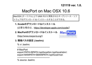 121119 ver. 1.0.

       MacPort on Mac OSX 10.6
MacOSX (ターミナル) 上で UNIX 向けに開発されたオープンソース・ソフ
トウェアをダウンロード & インストールすることができる。

 1. Xcodeのダウンロード&インストール
  (必要な場合は、https://developer.apple.com/xcode/）

 2. MacPortのダウンロード&インストール
  (http://www.macports.org/)

 3. 環境パスの設定 (.bashrc)
   % vi .bashrc
   -------------------------------------------
   # MacPort
   export PATH=$PATH:/opt/local/bin:/opt/local/sbin/:
   export MANPATH=$MANPATH:/opt/local/man
   -------------------------------------------
   % source .bashrc
 