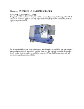 Macpower CNC SPEED LX 300/400 MONOBLOCK

A STEP AHEAD OF EXCELLENCE
This gentle giant from Macpowet comes with the torque of passionate technology. Monoblock
series, with his robust appeal is not only capable of cutting deep into the surface but produces
high quality surface finish.




The 45: degree inclined one piece (Monoblock) bed allows heavy machining and easy operator
access and chip removal. Monoblock machine Super is a fine example of product designed to
absorb cutting force during heavy machining processes. While, the 25 grade stress relieved
casting provides dimensional stability.
 