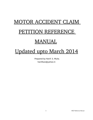 MOTOR ACCIDENT CLAIM 
PETITION REFERENCE 
MANUAL 
Updated upto March 2014
Prepared by Hanif. S. Mulia.
hanifkaiz@yahoo.in
1 MACP Reference Manual
 