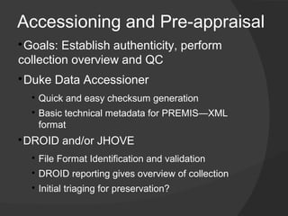 Accessioning and Pre-appraisal

 Goals: Establish authenticity, perform
collection overview and QC

    Duke Data Accessioner
     
         ​Quick and easy checksum generation
     
         ​Basic technical metadata for PREMIS—XML
          format

 ​DROID and/or JHOVE
     
         ​File Format Identification and validation
     
         ​DROID reporting gives overview of collection
     
         Initial triaging for preservation?
 