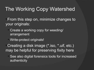 The Working Copy Watershed

 ​From this step on, minimize changes to
your originals:
    
        Create a working copy for weeding/
        arrangement
    
        ​Write-protect originals!

 Creating a disk image (*.iso, *.uif, etc.)
may be helpful for preserving fixity here
    
        See also digital forensics tools for increased
        authenticity
 