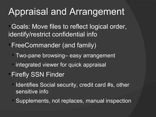Appraisal and Arrangement

 ​Goals: Move files to reflect logical order,
identify/restrict confidential info

 FreeCommander (and family)
    
        ​Two-pane browsing– easy arrangement
    
        ​integrated viewer for quick appraisal

 ​Firefly SSN Finder
    
        ​Identifies Social security, credit card #s, other
         sensitive info
    
        ​Supplements, not replaces, manual inspection
 