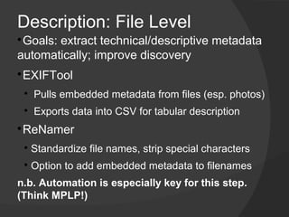 Description: File Level

 Goals: extract technical/descriptive metadata
automatically; improve discovery

 ​EXIFTool
    
        Pulls embedded metadata from files (esp. photos)
    
        ​ Exports data into CSV for tabular description

 ​ReNamer
    
        Standardize file names, strip special characters
    
        ​Option to add embedded metadata to filenames
n.b. Automation is especially key for this step.
(Think MPLP!)
 