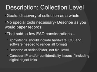 Description: Collection Level

 Goals: discovery of collection as a whole

 ​No special tools necessary- Describe as you
would paper records!

 ​That said, a few EAD considerations...
    
        ​<phystech> should include hardware, OS, and
         software needed to render all formats
    
        Describe at series/folder, not file, level
    
        ​Consider IP and/or confidentiality issues if including
         digital object links
 