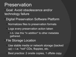 Preservation

 ​Goal: Avoid obsolescence and/or
technology failure
Digital Preservation Software Platform



    
        ​Normalizes files to preservation formats
    
        ​Logs every preservation action taken
        
            n.b. Use this *in addition* to other metadata
            gathered.
​File Storage Location



    
        ​Use stable media or network storage (backed
         up) -- i.e. *not* CDs, floppies, etc.
    
        ​Best practice: 2 onsite copies, 1 offsite copy​
 