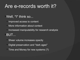 Are e-records worth it?
​Well, *I* think so...​



    
        ​Improved access to content
    
        ​More information about context
    
        ​Increased manipulability for research analysis

​BUT...



    
        ​Sheer volume increases opacity
    
        ​Digital preservation and "dark ages"
    
        ​Time and Money for new systems (?)
 